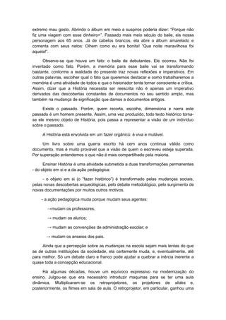 extremo mau gosto. Abrindo o álbum em meio a suspiros poderia dizer: “Porque não
fiz uma viagem com esse dinheiro>”. Passado mais meio século do baile, eis nossa
personagem aos 65 anos. Já de cabelos brancos, ela abre o álbum amarelado e
comenta com seus netos: Olhem como eu era bonita! “Que noite maravilhosa foi
aquela!”.
Observe-se que houve um fato: o baile de debutantes. Ele ocorreu. Não foi
inventado como fato. Porém, a memória para esse baile vai se transformando
bastante, conforme a realidade do presente traz novas reflexões e imperativos. Em
outras palavras, escolher qual o fato que queremos destacar e como trabalharemos a
memória é uma atividade de todos e que o historiador tenta tornar consciente e crítica.
Assim, dizer que a História necessita ser reescrita não é apenas um imperativo
derivados das descobertas constantes de documentos no seu sentido amplo, mas
também na mudança de significação que damos a documentos antigos.
Existe o passado. Porém, quem recorta, escolhe, dimensiona e narra este
passado é um homem presente. Assim, uma vez produzido, todo texto histórico torna-
se ele mesmo objeto de História, pois passa a representar a visão de um indivíduo
sobre o passado.
A História está envolvida em um fazer orgânico: é viva e mutável.
Um livro sobre uma guerra escrito há cem anos continua válido como
documento, mas é muito provável que a visão de quem o escreveu esteja superada.
Por superação entendemos o que não é mais compartilhado pela maioria.
Ensinar História é uma atividade submetida a duas transformações permanentes
- do objeto em si e a da ação pedagógica:
- o objeto em si (o “fazer histórico”) é transformado pelas mudanças sociais,
pelas novas descobertas arqueológicas, pelo debate metodológico, pelo surgimento de
novas documentações por muitos outros motivos.
- a ação pedagógica muda porque mudam seus agentes:
→mudam os professores;
→ mudam os alunos;
→ mudam as convenções de administração escolar; e
→ mudam os anseios dos pais.
Ainda que a percepção sobre as mudanças na escola sejam mais lentas do que
as de outras instituições da sociedade, ela certamente muda, e, eventualmente, até
para melhor. Só um debate claro e franco pode ajudar a quebrar a inércia inerente a
quase toda a concepção educacional.
Há algumas décadas, houve um equívoco expressivo na modernização do
ensino. Julgou-se que era necessário introduzir maquinas para se ter uma aula
dinâmica. Multiplicaram-se os retroprojetores, os projetores de slides e,
posteriormente, os filmes em sala de aula. O retroprojetor, em particular, ganhou uma
 