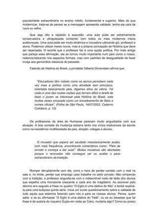 popularidade extraordinária no ensino médio, fundamental e superior. Mais do que
modernizar, trata-se de pensar se a mensagem apresenta validade, tenha ela cara de
nova ou velha.
Que seja dito e repetido à exaustão: uma aula pode ser extremamente
conservadora e ultrapassada contando com todos os mais modernos meios
audiovisuais. Uma aula pode ser muito dinâmica e inovadora utilizando giz, professor e
aluno. Podemos utilizar meios novos, mas é a própria concepção de História que deve
ser repensada. O recorte que o professor faz é uma opção política. Por mais antiga
que pareça essa afirmação, ela se tornou muito importante num país como o nosso,
redemocratizando nos aspectos formais, mas com padrões de desigualdade de fazer
inveja aos genocídios clássicos do passado.
Falando de História do Brasil, o jornalista Gilberto Dimenstein afirma que:
“Educadores têm notado como os alunos percebem cada
vez mais a política como uma atividade sem princípios,
orientada basicamente pela, digamos ética da vitória. Tal
visão é uma das muitas razões que tornam difícil a tarefa de
fazer o jovem se interessar pela História do Brasil, esta
muitas vezes encarada como um encadeamento de fatos e
nomes oficiais”. (Folha de São Paulo, 14/07/2002, Caderno
Cotidiano, p. 10).
Os professores da área de Humanas parecem muito angustiados com sua
atuação. A boa vontade da mudança esbarra tanto nos vícios tradicionais da escola
como na resistência multifacetada de pais, direção, colegas e alunos.
O inovador que espera ser saudado messianicamente acaba,
com mais frequência, encontrando comentários como: “Pára de
enrolar e começa a dar aula!”. Muitas iniciativas são abortadas
porque o renovador não consegue ver ou avaliar o peso
extraordinário da tradição.
Romper abruptamente com ela, corre o risco de perder contato com o real na
sala e, no limite, perder sue emprego caso trabalhe no setor privado. Não rompendo
com a tradição, o professor angustia-se com o indescritível rosto de tédio dos alunos
que espelha uma monotonia crescente a cada ano de magistério. Ao escrever pelo
décimo ano seguido a frase no quadro “O Egito é uma dádiva do Nilo” e tentar explicá-
la para uma buliçosa quinta série, inicia um surdo questionamento sobre a validade de
tudo aquilo que estamos fazendo para nós e para os nossos alunos. Pensa, quem
sabe: e se eu afirmasse “O Egito é uma dádiva do Tietê”, ou se eu dissesse que tal
frase é de autoria do roqueiro Supla em visita ao Cairo, mudaria algo? Como eu posso
 