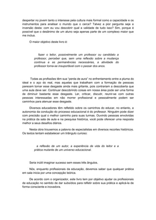 despertar no jovem tanto o interesse pela cultura mais formal como a capacidade e os
instrumentos para analisar o mundo que o cerca? Talvez a pior pergunta seja a
inversão desta: com eu vou descobrir qual a validade de tudo isso? Sim, porque é
possível que o desânimo de um aluno seja apenas parte de um complexo maior que
me inclua.
O maior objetivo deste livro é:
fazer o leitor, possivelmente um professor ou candidato a
professor, perceber que, sem uma reflexão sobre a mudança
contínua e as permanências necessárias, a atividade do
professor torna-se insuportável com o passar dos anos.
Todas as profissões têm sua “perda de aura” no enfrentamento entre a pluma do
ideal e o aço do real, mas aquelas que trabalham com a formação de pessoas
parecem tornar esse desgaste ainda mais gritante, pois contrariam a descoberta que
uma aula deve ser. Continuar descobrindo coisas em nossa área pode ser uma forma
de diminuir bastante esse desgaste. Ler, criticar, discutir, reunir-se com outras
pessoas interessadas em não morrer profissional e pessoalmente podem ser
caminhos para atenuar esse desgaste.
Diversos educadores têm refletido sobre os caminhos do educar, no entanto, a
autonomia da condução do processo educacional é do professor. Ninguém pode dizer
com precisão qual o melhor caminho para suas turmas. Ouvindo pessoas envolvidas
na prática da sala de aula e na pesquisa histórica, você pode oferecer uma resposta
melhor a seus desafios diários.
Nesta obra trouxemos a palavra de especialistas em diversos recortes históricos.
Os textos tentam estabelecer um triângulo curioso:
a reflexão de um autor, a experiência de vida do leitor e a
prática mutante de um universo educacional.
Seria inútil imaginar sucesso sem esses três ângulos.
Nós, enquanto profissionais da educação, devemos saber que qualquer prática
em sala inicia por uma concepção teórica.
De acordo com o organizador, este livro tem por objetivo ajudar os profissionais
de educação no sentido de dar subsídios para refletir sobre sua prática e aplicá-la de
forma consciente e inovadora.
 