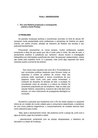 Parte I. ABORDAGENS
1- Por uma História prazerosa e consequente.
(Jaime e Carla Pinsky)
O PROBLEMA
As grandes mudanças políticas e econômicas ocorridas no final do século XX
causaram muita perplexidade entre professores e estudantes de História em geral,
criando, em certos círculos, atitudes de ceticismo de História nas escolas e seu
potencial transformador.
Procurando acompanhar os novos tempos, muitos professores acabam
comprando a ideia de que aquilo que não é muito veloz é chato. Na sala de aula, o
pensamento analítico é substituído por “achismo”, alunos trocam a investigação
bibliográfica por informações superficiais dos sites “de pesquisa” pasteurizados, vídeos
são usado para substituir livros. E o passado, visto como algo superado tem tanto
interesse quanto o jornal do dia anterior.
Nos meios mais inquietos dos anos 60 e 70 acreditava-se
que convicções políticas bastavam para fornecer todas as
respostas e nortear as práticas de ensino. Hoje tais
posturas estão superadas e temos consciência de que
pagamos todos muito caro pela nossa leviandade: o
conteúdo da disciplina foi deixado de lado, a erudição foi
considerada coisa de esnobes e a leitura da História foi
duramente prejudicada por tal simplismo. Hoje se sabe que
estudar História, interpretá-la, ensiná-la não é tão fácil como
parecia, um mero instrumento de propaganda ideológica ou
revolução.
Acusamos a pancada que recebemos com o fim de certas utopias e a aparente
vitória de um modelo de mundo voltado para o consumismo desenfreado, a existência
de uma única potência hegemônica, o comprometimento de modelos teóricos tidos
como catecismo para muitos.
Mas, após o atordoamento inicial, não podemos correr o perigo de, junto com a
água do banho, jogar fora também o bebê:
- abandonando, juntamente com as utopias ultrapassadas, o idealismo de
educador e a utopia da mudança;
 