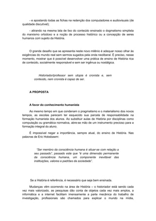 - e apostando todas as fichas na redenção dos computadores e audiovisuais (de
qualidade discutível);
- atirando na mesma lata de lixo do conteúdo ensinado o dogmatismo simplista
do marxismo ortodoxo e a noção de processo histórico ou a concepção de seres
humanos com sujeito da História.
O grande desafio que se apresenta neste novo milênio é adequar nosso olhar às
exigências do mundo real sem sermos sugados pela onda neoliberal. É preciso, nesse
momento, mostrar que é possível desenvolver uma prática de ensino de História rica
de conteúdo, socialmente responsável e sem ser ingênua ou nostálgica.
Historiador/professor sem utopia é cronista e, sem
conteúdo, nem cronista é capaz de ser.
A PROPOSTA
A favor do conhecimento humanista
Ao mesmo tempo em que condenam o pragmatismo e o materialismo dos novos
tempos, as escolas parecem ter esquecido sua parcela de responsabilidade na
formação humanista dos alunos. Ao substituir aulas de História por disciplinas como
computação ou gramática normativa, abre-se mão de um instrumento precioso para a
formação integral do aluno.
É impossível negar a importância, sempre atual, do ensino de História. Nas
palavras de Eric Hobsbawm:
“Ser membro da consciência humana é situar-se com relação a
seu passado”, passado este que “é uma dimensão permanente
da consciência humana, um componente inevitável das
instituições, valores e padrões da sociedade”.
Se a História é referência, é necessário que seja bem ensinada.
Mudanças vêm ocorrendo na área de História – o historiador está sendo cada
vez mais valorizado, as pesquisas dão conta de objetos cada vez mais amplos, a
informática e a internet facilitam imensamente a parte mecânica do trabalho de
investigação, profissionais são chamados para explicar o mundo na mídia,
 