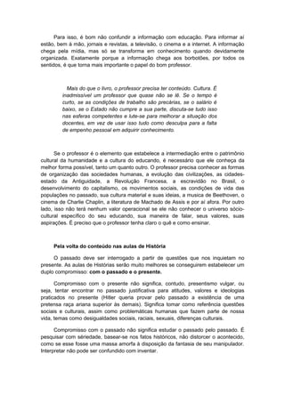 Para isso, é bom não confundir a informação com educação. Para informar aí
estão, bem à mão, jornais e revistas, a televisão, o cinema e a internet. A informação
chega pela mídia, mas só se transforma em conhecimento quando devidamente
organizada. Exatamente porque a informação chega aos borbotões, por todos os
sentidos, é que torna mais importante o papel do bom professor.
Mais do que o livro, o professor precisa ter conteúdo. Cultura. É
inadmissível um professor que quase não se lê. Se o tempo é
curto, se as condições de trabalho são precárias, se o salário é
baixo, se o Estado não cumpre a sua parte, discuta-se tudo isso
nas esferas competentes e lute-se para melhorar a situação dos
docentes, em vez de usar isso tudo como desculpa para a falta
de empenho pessoal em adquirir conhecimento.
Se o professor é o elemento que estabelece a intermediação entre o patrimônio
cultural da humanidade e a cultura do educando, é necessário que ele conheça da
melhor forma possível, tanto um quanto outro. O professor precisa conhecer as formas
de organização das sociedades humanas, a evolução das civilizações, as cidades-
estado da Antiguidade, a Revolução Francesa, a escravidão no Brasil, o
desenvolvimento do capitalismo, os movimentos sociais, as condições de vida das
populações no passado, sua cultura material e suas ideias, a musica de Beethoven, o
cinema de Charlie Chaplin, a literatura de Machado de Assis e por aí afora. Por outro
lado, isso não terá nenhum valor operacional se ele não conhecer o universo sócio-
cultural específico do seu educando, sua maneira de falar, seus valores, suas
aspirações. É preciso que o professor tenha claro o quê e como ensinar.
Pela volta do conteúdo nas aulas de História
O passado deve ser interrogado a partir de questões que nos inquietam no
presente. As aulas de Histórias serão muito melhores se conseguirem estabelecer um
duplo compromisso: com o passado e o presente.
Compromisso com o presente não significa, contudo, presentismo vulgar, ou
seja, tentar encontrar no passado justificativa para atitudes, valores e ideologias
praticados no presente (Hitler queria provar pelo passado a existência de uma
pretensa raça ariana superior às demais). Significa tomar como referência questões
sociais e culturais, assim como problemáticas humanas que fazem parte de nossa
vida, temas como desigualdades sociais, raciais, sexuais, diferenças culturais.
Compromisso com o passado não significa estudar o passado pelo passado. É
pesquisar com sériedade, basear-se nos fatos históricos, não distorcer o acontecido,
como se esse fosse uma massa amorfa à disposição da fantasia de seu manipulador.
Interpretar não pode ser confundido com inventar.
 