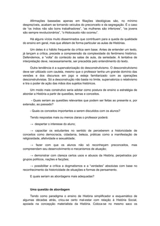 Afirmações baseadas apenas em filiações ideológicas são, no mínimo
desprezíveis, acabam se tornando veículos do preconceito e da segregação. É o caso
de “os índios não são bons trabalhadores”, “as mulheres são inferiores”, “os jovens
são sempre revolucionários”, “o Holocausto não ocorreu”.
Há alguns vícios muito disseminados que contribuem para a queda da qualidade
do ensino em geral, mas que afetam de forma particular as aulas de Histórias.
Um deles é o hábito frequente da crítica sem base. Antes de entender um texto,
já lançam a crítica, precede a compreensão da complexidade do fenômeno histórico.
Defendemos, a “volta” do conteúdo às salas de aula, da seriedade. A tentativa de
interpretação deve, necessariamente, ser precedida pelo entendimento do texto.
Outra tendência é a supervalorização do desconstrutivismo. O desconstrutivismo
deve ser utilizado com cautela, mesmo que o professor tenha um grande domínio das
versões e dos discursos em jogo e esteja familiarizado com as operações
desconstrutivistas. Só a desconstrução não basta no limite, supervaloriza o relativismo
e tira o poder de ação das mãos dos sujeitos históricos.
Um modo mais construtivo seria adotar como postura de ensino a estratégia de
abordar a História a partir de questões, temas e conceitos.
- Quais seriam as questões relevantes que podem ser feitas ao presente e, por
extensão, ao passado?
- Quais os conceitos importantes a serem discutidos com os alunos?
Tendo respostas mais ou menos claras o professor poderá:
→ despertar o interesse do aluno;
→ capacitar os estudantes no sentido de perceberem a historicidade de
conceitos como democracia, cidadania, beleza, práticas como a manifestação de
religiosidade, afetividade e sexualidade;
→ fazer com que os alunos não só reconheçam preconceitos, mas
compreendam seu desenvolvimento e mecanismos de atuação;
→ demonstrar com clareza certos usos e abusos da História, perpetrados por
grupos políticos, nações e facções;
→ possibilitar a crítica a dogmatismos e a “verdades” absolutas com base no
reconhecimento da historicidade de situações e formas de pensamento.
E quais seriam as abordagens mais adequadas?
Uma questão de abordagem
Tendo como paradigma o ensino de História simplificador e esquemático de
algumas décadas atrás, criou-se certo mal-estar com relação à História Social,
apoiada na concepção materialista da História. Coloca-se no mesmo saco os
 