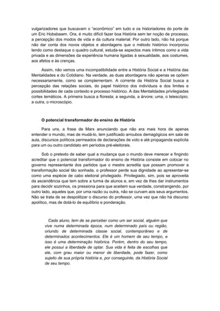vulgarizadores que buscavam o “econômico” em tudo e os historiadores do porte de
um Eric Hobsbawm. Ora, é muito difícil fazer boa História sem ter noção de processo,
a percepção dos modos de vida e da cultura material. Por outro lado, não há porque
não dar conta dos novos objetos e abordagens que o método histórico incorporou
tendo como destaque o quadro cultural, estuda-se aspectos mais íntimos como a vida
privada e as dimensões da experiência humana ligadas à sexualidade, aos costumes,
aos afetos e às crenças.
Assim, não vemos uma incompatibilidade entre a História Social e a História das
Mentalidades e do Cotidiano. Na verdade, as duas abordagens não apenas se opõem
necessariamente, como se complementam. A corrente da História Social busca a
percepção das relações sociais, do papel histórico dos indivíduos e dos limites e
possibilidades de cada contexto e processo histórico. A das Mentalidades privilegiadas
cortes temáticos. A primeira busca a floresta; a segunda, a árvore; uma, o telescópio;
a outra, o microscópio.
O potencial transformador do ensino de História
Para uns, a frase de Marx anunciando que não era mais hora de apenas
entender o mundo, mas de mudá-lo, tem justificado arroubos demagógicos em sala de
aula, discursos políticos permeados de declarações de voto e até propaganda explícita
para um ou outro candidato em períodos pré-eleitorais.
Sob o pretexto de saber qual a mudança que o mundo deve merecer e fingindo
acreditar que o potencial transformador do ensino de História consiste em colocar no
governo representante dos partidos que o mestre acredita que possam promover a
transformação social tão sonhada, o professor perde sua dignidade ao apresentar-se
como uma espécie de cabo eleitoral privilegiado. Privilegiado, sim, pois se aproveita
da ascendência que tem sobre a turma de alunos e, em vez de lhes dar instrumentos
para decidir sozinhos, os pressiona para que aceitem sua verdade, constrangendo, por
outro lado, aqueles que, por uma razão ou outra, não se curvam aos seus argumentos.
Não se trata de se despolitizar o discurso do professor, uma vez que não há discurso
apolítico, mas de dotá-lo de equilíbrio e ponderação.
Cada aluno, tem de se perceber como um ser social, alguém que
vive numa determinada época, num determinado país ou região,
oriundo de determinada classe social, contemporâneo e de
determinados acontecimentos. Ele é um homem de seu tempo, e
isso é uma determinação histórica. Porém, dentro do seu tempo,
ele possui a liberdade de optar. Sua vida é feita de escolhas que
ele, com grau maior ou menor de liberdade, pode fazer, como
sujeito de sua própria história e, por conseguinte, da História Social
de seu tempo.
 