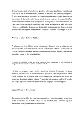 Entretanto, deve-se levantar algumas questões sobre essa qualificação impositiva do
texto, ao se ater às relações entre o conteúdo da disciplina e o conteúdo pedagógico.
É importante perceber a concepção de conhecimento expressa no livro; além de sua
capacidade de transmitir determinado acontecimento histórico, é preciso identificar
como esse conhecimento deve ser aprendido. O conjunto de atividades contidas em
cada parte ou capitulo fornece as pistas para avaliar a qualidade do texto no que se
refere às possibilidades de apreensão do conteúdo pelos estudantes. O conhecimento
contido nos livros depende ainda da forma pela qual o professor o faz chegar ao aluno.
Práticas de leitura de livros didáticos
A utilização do livro didático pelos professores é bastante diversa. Algumas das
pesquisas sobre esse tema revelam que não existe modelo definido e homogêneo nas
práticas de leitura, conforme pressupunha muitas das análises sobre a ideologia dos
conteúdos escolares das obras didáticas.
“o poder da ideologia reside em uma imposição sem mediações e toda ideologia é
integralmente incorporada por alunos e professores”. (?)
Embora não se possa negar e omitir o papel dos valores e da ideologia nas obras
didáticas, as conclusões de muitas das atuais pesquisas sobre as práticas de leitura
desse material tem apontado para a importância das representações sociais na
apreensão de seu conteúdo e método. A recepção feita pelos os usuários é variada,
até porque o público escolar não é construído por um grupo social homogêneo.
Usos didáticos de documentos
Os documentos também são materiais mais atrativos e estimulantes para os alunos e
estão associados aos métodos ativos ou ao construtivismo, conforme algumas
justificativas de algumas propostas curriculares.
 