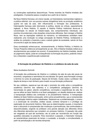 ou construções explicativas descontínuas. Temas recentes da História Imediata são
prestigiados. O presente passou a explicar-se a partir de si mesmo.
Na Nova História francesa, em menor escala, os historiadores neomarxistas ingleses e
a política editorial, com uns poucos autores obrigatórios tanto na produção acadêmica
quanto em sala de aula, vêm influenciando a formação dos professores. A
historiografia francesa está retornando à política, devido às críticas, especialmente
inglesas, à Nova História. O repúdio à História Política tradicional deveu-se à
concentração no estudo do Estado-nação, dos comportamentos individuais, dos
eventos circunstanciais e das situações conjunturais efêmeras. Sem renegar a História
Nova, nem as aspirações coletivas do marxismo, os historiadores acreditam estar
realizando uma revolução na antiga concepção de História Política, revitalizando a
análise do conteúdo e trazendo-o para o estudo global da sociedade, saindo do foco
circunscrito à ação da classe política.
Essa constatação entrecruza-se, necessariamente, à História Política, à História do
Tempo Presente (refere-se principalmente ao séc. XX) à História Imediata (refere-se a
acontecimentos que acabam de ocorrer). O presenteísmo da História Imediata, devido
ao julgamento rápido, pode ter consequências na formação de jovens, podendo induzi-
los a interpretar a aparência pelo substancial.
A formação do professor de História e o cotidiano da sala de aula
Maria Auxiliadora Schmidt
A formação dos professores de História e o cotidiano da sala de aula são pauta de
encontros, congressos e seminários há uma década. Em geral, essa formação começa
e termina no curso de graduação. Depois de formado, muitas vezes o professor não
dispõe de tempo e nem dinheiro para investir na sua formação profissional.
No seu cotidiano, espera-se que ele seja o promotor da união entre a competência
acadêmica (domínio dos saberes) e a competência pedagógica (domínio da
transmissão do saber), aliando competência, convicções e experiências de vida. No
que se refere ao fazer histórico e ao fazer pedagógico, um desafio destaca-se: realizar
a transposição didática dos conteúdos e do procedimento histórico. A transposição
didática do fazer histórico pressupõe, entre outros procedimentos, que a compreensão
e a explicação histórica sejam trabalhadas. Destacam-se a problematização, o ensino
e a construção de conceitos, análise causal, contexto temporal e o privilégio da
exploração do documento histórico. Mais que as determinações causais, é importante
levar o educando à compreensão das mudanças e permanências, das continuidades e
descontinuidades, exigindo do professor uma grande atenção aos diferentes ritmos
dos diferentes elementos que compõem um processo histórico. O passado não pode
ser resgatado tal qual ele aconteceu; ele só pode ser reconstruído em função das
questões colocadas no presente. Para reconstruir o passado, o historiador manipula
as características essenciais do tempo: a sucessão, a duração, a simultaneidade, a
partir de periodização e de recortes temporais.
 