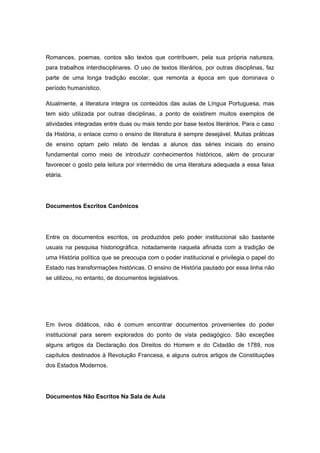 Romances, poemas, contos são textos que contribuem, pela sua própria natureza,
para trabalhos interdisciplinares. O uso de textos literários, por outras disciplinas, faz
parte de uma longa tradição escolar, que remonta a época em que dominava o
período humanístico.
Atualmente, a literatura integra os conteúdos das aulas de Língua Portuguesa, mas
tem sido utilizada por outras disciplinas, a ponto de existirem muitos exemplos de
atividades integradas entre duas ou mais tendo por base textos literários. Para o caso
da História, o enlace como o ensino de literatura é sempre desejável. Muitas práticas
de ensino optam pelo relato de lendas a alunos das séries iniciais do ensino
fundamental como meio de introduzir conhecimentos históricos, além de procurar
favorecer o gosto pela leitura por intermédio de uma literatura adequada a essa faixa
etária.
Documentos Escritos Canônicos
Entre os documentos escritos, os produzidos pelo poder institucional são bastante
usuais na pesquisa historiográfica, notadamente naquela afinada com a tradição de
uma História política que se preocupa com o poder institucional e privilegia o papel do
Estado nas transformações históricas. O ensino de História pautado por essa linha não
se utilizou, no entanto, de documentos legislativos.
Em livros didáticos, não é comum encontrar documentos provenientes do poder
institucional para serem explorados do ponto de vista pedagógico. São exceções
alguns artigos da Declaração dos Direitos do Homem e do Cidadão de 1789, nos
capítulos destinados à Revolução Francesa, e alguns outros artigos de Constituições
dos Estados Modernos.
Documentos Não Escritos Na Sala de Aula
 