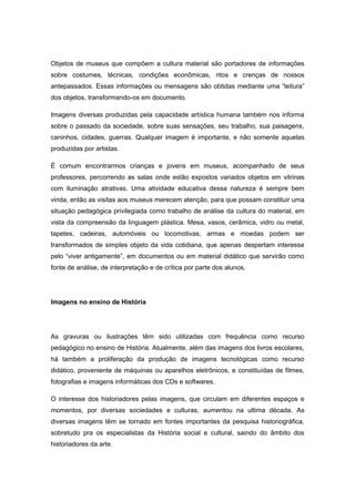 Objetos de museus que compõem a cultura material são portadores de informações
sobre costumes, técnicas, condições econômicas, ritos e crenças de nossos
antepassados. Essas informações ou mensagens são obtidas mediante uma “leitura”
dos objetos, transformando-os em documento.
Imagens diversas produzidas pela capacidade artística humana também nos informa
sobre o passado da sociedade, sobre suas sensações, seu trabalho, sua paisagens,
caninhos, cidades, guerras. Qualquer imagem é importante, e não somente aquelas
produzidas por artistas.
É comum encontrarmos crianças e jovens em museus, acompanhado de seus
professores, percorrendo as salas onde estão expostos variados objetos em vitrinas
com iluminação atrativas. Uma atividade educativa dessa natureza é sempre bem
vinda, então as visitas aos museus merecem atenção, para que possam constituir uma
situação pedagógica privilegiada como trabalho de análise da cultura do material, em
vista da compreensão da linguagem plástica. Mesa, vasos, cerâmica, vidro ou metal,
tapetes, cadeiras, automóveis ou locomotivas, armas e moedas podem ser
transformados de simples objeto da vida cotidiana, que apenas despertam interesse
pelo “viver antigamente”, em documentos ou em material didático que servirão como
fonte de análise, de interpretação e de crítica por parte dos alunos.
Imagens no ensino de História
As gravuras ou ilustrações têm sido utilizadas com frequência como recurso
pedagógico no ensino de História. Atualmente, além das imagens dos livros escolares,
há também a proliferação da produção de imagens tecnológicas como recurso
didático, proveniente de máquinas ou aparelhos eletrônicos, e constituídas de filmes,
fotografias e imagens informáticas dos CDs e softwares.
O interesse dos historiadores pelas imagens, que circulam em diferentes espaços e
momentos, por diversas sociedades e culturas, aumentou na ultima década. As
diversas imagens têm se tornado em fontes importantes da pesquisa historiográfica,
sobretudo pra os especialistas da História social e cultural, saindo do âmbito dos
historiadores da arte.
 
