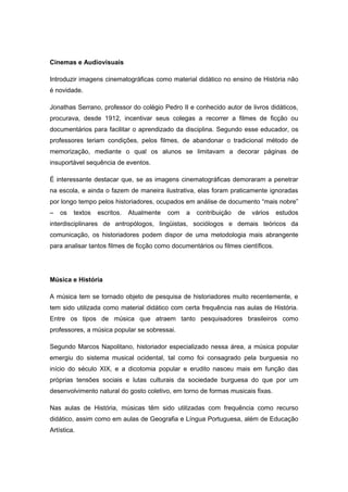 Cinemas e Audiovisuais
Introduzir imagens cinematográficas como material didático no ensino de História não
é novidade.
Jonathas Serrano, professor do colégio Pedro II e conhecido autor de livros didáticos,
procurava, desde 1912, incentivar seus colegas a recorrer a filmes de ficção ou
documentários para facilitar o aprendizado da disciplina. Segundo esse educador, os
professores teriam condições, pelos filmes, de abandonar o tradicional método de
memorização, mediante o qual os alunos se limitavam a decorar páginas de
insuportável sequência de eventos.
É interessante destacar que, se as imagens cinematográficas demoraram a penetrar
na escola, e ainda o fazem de maneira ilustrativa, elas foram praticamente ignoradas
por longo tempo pelos historiadores, ocupados em análise de documento “mais nobre”
– os textos escritos. Atualmente com a contribuição de vários estudos
interdisciplinares de antropólogos, lingüistas, sociólogos e demais teóricos da
comunicação, os historiadores podem dispor de uma metodologia mais abrangente
para analisar tantos filmes de ficção como documentários ou filmes científicos.
Música e História
A música tem se tornado objeto de pesquisa de historiadores muito recentemente, e
tem sido utilizada como material didático com certa frequência nas aulas de História.
Entre os tipos de música que atraem tanto pesquisadores brasileiros como
professores, a música popular se sobressai.
Segundo Marcos Napolitano, historiador especializado nessa área, a música popular
emergiu do sistema musical ocidental, tal como foi consagrado pela burguesia no
início do século XIX, e a dicotomia popular e erudito nasceu mais em função das
próprias tensões sociais e lutas culturais da sociedade burguesa do que por um
desenvolvimento natural do gosto coletivo, em torno de formas musicais fixas.
Nas aulas de História, músicas têm sido utilizadas com frequência como recurso
didático, assim como em aulas de Geografia e Língua Portuguesa, além de Educação
Artística.
 