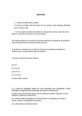 QUESTÕES:
1. Assinale as alternativas corretas:
I O tempo concebido varia de acordo com as culturas e gera relações diferentes
como o tempo vivido.
II “um dos objetivos básicos da História é compreender o tempo vivido de outras
épocas e converter o passado em ‘nossos tempos’.
III A História propõe-se a reconstruir os tempos distantes da experiência do presente e
assim transformá-los em tempos familiares para nós.
IV ”podemos considerar que a função do professor é possibilitar ao estudante a
reflexão sobre o presente pelo estudo do passado.
V Tempo é sinônimo de tempo histórico
a) I e II;
b) II, III e IV;
c) III, IV e V;
d) I, II, III e IV;
e) todas estão corretas.
2) “o poder da ideologia reside em uma imposição sem mediações e toda
ideologia é integralmente incorporada por alunos e professores”.
a) trata-se de uma afirmação radical, pois os professores podem manipular os livros
didáticos e utilizá-los de outra forma
b) o material didático pedagógico é uma ferramenta a ser utilizada por mestres e
alunos, visando a integralidade dos estudos
c) as alternativas A e B estão corretas
 