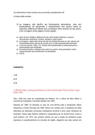 d) a alternativa A está correta e seu enunciado complementa a B
c) todas estão erradas
3) as imagens não devEm ser ferramentas decorativas, mas sim
propiciadoras da apreensão e entendimento dos alunos sobre os
assuntos. Bittencourt afirma que o professor deve ensinar ao seu aluno,
a ler a imagem como objeto e como sujeito.
a) além do livro didático, Bittencourt cita como fontes históricas, museus,
documentos canônicos, música, literatura, entre outros
b) as imagens, sejam elas obras de arte de artistas famosos ou não, devem ser
interpretadas pelos alunos de acordo com a visão passada pelo educador
c) o uso do cinema, vídeo, TV, música são fundamentais e essenciais para a
memorização das atividades
d) Os textos escritos, material mais nobre no ensino, deve prevalecer sobre
outras técnicas que proliferaram na atualidade.
e) N.D.A.
GABARITO:
1. D
2. C
3. A
3. BLOCH, Marc. Apologia da História ou ofício do historiador. Rio de Janeiro: Jorge
Zahar, 2002.
Obs.: Esfe livro trata de metodologia da História. Foi o último de Marc Bloch e
encontra-se inacabado. A primeira edição é de 1949.
Nascido em 1886, foi educado no seio de uma família judia e dreyfusista, Bloch
frequentou a École Normale até 1908. Entrou em contato com a existência da ideia
definidora de diferentes momentos civilizatórios de Bruhl e teve maior influência de
Durkheim. Optou pela História medieval e especializou-se na ïle-de-France, sobre a
qual publicou, em 1913, seu primeiro estudo em que a noção de problema surgia
expressa no questionamento do conceito de região, alegando que esta variava em
 