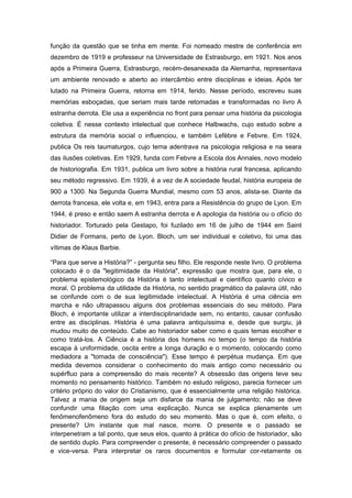 função da questão que se tinha em mente. Foi nomeado mestre de conferência em
dezembro de 1919 e professeur na Universidade de Estrasburgo, em 1921. Nos anos
após a Primeira Guerra, Estrasburgo, recém-desanexada da Alemanha, representava
um ambiente renovado e aberto ao intercâmbio entre disciplinas e ideias. Após ter
lutado na Primeira Guerra, retorna em 1914, ferido. Nesse período, escreveu suas
memórias esboçadas, que seriam mais tarde retomadas e transformadas no livro A
estranha derrota. Ele usa a experiência no front para pensar uma história da psicologia
coletiva. É nesse contexto intelectual que conhece Halbwachs, cujo estudo sobre a
estrutura da memória social o influenciou, e também Lefèbre e Febvre. Em 1924,
publica Os reis taumaturgos, cujo tema adentrava na psicologia religiosa e na seara
das ilusões coletivas. Em 1929, funda com Febvre a Escola dos Annales, novo modelo
de historiografia. Em 1931, publica um livro sobre a história rural francesa, aplicando
seu método regressivo. Em 1939, é a vez de A sociedade feudal, história europeia de
900 a 1300. Na Segunda Guerra Mundial, mesmo com 53 anos, alista-se. Diante da
derrota francesa, ele volta e, em 1943, entra para a Resistência do grupo de Lyon. Em
1944, é preso e então saem A estranha derrota e A apologia da história ou o ofício do
historiador. Torturado pela Gestapo, foi fuzilado em 16 de julho de 1944 em Saint
Didier de Formans, perto de Lyon. Bloch, um ser individual e coletivo, foi uma das
vítimas de Klaus Barbie.
“Para que serve a História?” - pergunta seu filho. Ele responde neste livro. O problema
colocado é o da "legitimidade da História", expressão que mostra que, para ele, o
problema epistemológico da História é tanto intelectual e científico quanto cívico e
moral. O problema da utilidade da História, no sentido pragmático da palavra útil, não
se confunde com o de sua legitimidade intelectual. A História é uma ciência em
marcha e não ultrapassou alguns dos problemas essenciais do seu método. Para
Bloch, é importante utilizar a interdisciplinaridade sem, no entanto, causar confusão
entre as disciplinas. História é uma palavra antiquíssima e, desde que surgiu, já
mudou muito de conteúdo. Cabe ao historiador saber como e quais temas escolher e
como tratá-los. A Ciência é a história dos homens no tempo (o tempo da história
escapa à uniformidade, oscila entre a longa duração e o momento, colocando como
mediadora a "tomada de consciência"). Esse tempo é perpétua mudança. Em que
medida devemos considerar o conhecimento do mais antigo como necessário ou
supérfluo para a compreensão do mais recente? A obsessão das origens teve seu
momento no pensamento histórico. Também no estudo religioso, parecia fornecer um
critério próprio do valor do Cristianismo, que é essencialmente uma religião histórica.
Talvez a mania de origem seja um disfarce da mania de julgamento; não se deve
confundir uma filiação com uma explicação. Nunca se explica plenamente um
fenômenofenômeno fora do estudo do seu momento. Mas o que é, com efeito, o
presente? Um instante que mal nasce, morre. O presente e o passado se
interpenetram a tal ponto, que seus elos, quanto à prática do ofício de historiador, são
de sentido duplo. Para compreender o presente, é necessário compreender o passado
e vice-versa. Para interpretar os raros documentos e formular cor-retamente os
 