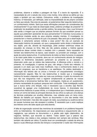 problemas, observe e análise a paisagem de hoje. É a teoria da regressão. É a
necessidade de unir o estudo dos vivos e dos mortos. Uma ciência se define por seu
objeto e também por seu método. Colocamos, então, o problema da investigação
histórica. O historiador, por definição, está na impossibilidade de ele próprio constatar
os fatos que estuda. Das eras do passado, só poderíamos falar segundo testemunhos,
um conhecimento indireto. Será que essas afirmações precisam ser consideradas tão
ortodoxamente? O que resta da observação direta, pretenso privilégio do presente? O
explorador da atualidade sonda a opinião pública, faz perguntas; mas o que fornecem
elas senão a imagem que as próprias pessoas formam do que acreditam pensar ou
aquela que pretendem apresentar de seus pensamentos? O indivíduo nunca possui a
consciência imediata senão de seus próprios estados mentais. O investigador do
presente tem o mesmo problema do que o do passado. Mas será que a observação do
passado é certamente sempre indireta a esse ponto? Ele cita um exemplo de
observação histórica do passado, em que o pesquisador sente direta e indiretamente
seu objeto, pois ele, através da Arqueologia, pôde analisar cerâmicas cheias de
esqueleto de crianças na Síria. Mas ele não poderia analisar a história apenas
pautando-se desse contato direto e imediato com o passado. Seria necessário se
remeter aos testemunhos da época, caso existam, ou proceder por analogia, com a
ajuda de outros testemunhos. O conhecimento de todos os fatos humanos no passado
e da maior parte deles no presente, deve ser um conhecimento através de vestígios.
Quando os fenômenos estudados pertencem ao presente ou ao passado, o
observador pode usar os relatos das testemunhas. A diferença entre o remoto e o
presente, na investigação, é apenas de grau, não atinge o fundo dos métodos. O
passado é um dado que nada mais modificará, mas o conhecimento deste é uma
coisa em progresso, que se transforma e se aperfeiçoa. Os relatos destinados à
informação dos leitores são os únicos a fornecer um enquadramento cronológico
razoavelmente seguido. Mas foi nas testemunhas à revelia que a investigação
histórica foi levada a depositar cada vez mais sua confiança. A partir do momento em
que não nos resignamos mais a registrar simplesmente as palavras de nossas
testemunhas e tencionamos fazê-las falar a contragosto, impõe-se um questionário,
primeira necessidade de qualquer pesquisa bem conduzida. Toda investigação supõe
que a busca tenha uma direção, mas é necessário que a escolha seja flexível,
suscetível de agregar uma multiplicidade de novos tópicos. A diversidade dos
testemunhos históricos é quase infinita, e é indispensável que o historiador possua ao
menos um verniz de todas as principais técnicas de seu ofício ou opte por uma aliança
de técnicas praticadas por eruditos diferentes, mas voltadas para um tema único.
Método de trabalho por equipes. Reunir os documentos é uma das tarefas mais
árduas do historiador; mas eles não surgem do nada, sua presença ou ausência deriva
de causas humanas que não escapam à análise. É necessário que o autor explique
aos leitores como ele sabe aquilo que está dizendo.
A falta de organização racional das memórias da sociedade é um problema frequente
entre os historiadores. Os responsáveis por essa ignorância e esquecimento são: a
negligência, que extravia os documentos e a paixão pelo sigilo (diplomático, de
negócios, familiar), que esconde ou destrói. Todos sabem que a palavra das
testemunhas, dos relatos e dos vestígios materiais nem sempre são verídicas. Mas
também não adianta ser cético. É preciso levar em consideração o estado de alma da
época e suas diferenças através dos tempos e compreender a razão das informações
 