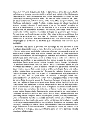 falsas. Em 1681, ano da publicação do De ré diplomática, a crítica de documentos foi
definitivamente fundada, momento decisivo na história do método crítico. Na busca da
mentira e do erro, a impostura assume duas formas: o embuste sobre o autor e a data
- falsificação no sentido jurídico do termo - e o embuste sobre o conteúdo. Ex. César,
em seus Comentários, deformou muito, omitiu muito. Mas, excepcionalmente, uma
falsificação pode dizer a verdade. A crítica é levada a buscar, por trás da impostura, o
impostor; ou seja, o homem. A mentira pode vir de um "ato gratuito" (complexo de
vaidade e recalcamento), pode vir por interesse e há a soturna manipulação -
interpolações em documentos autênticos; na narração, acréscimos sobre um fundo
toscamente verídico, detalhes inventados. (Interpola-se geralmente por interesse.
Acrescenta-se, com frequência, para enfeitar). Mas existe também a possibilidade de a
testemunha enganar-se com toda boa fé. Estamos diante da psicologia do
testemunho. É necessário levar em consideração não só o indivíduo em si, mas a
interpretação que o indivíduo faz dos fatos, que é influenciada pela sociedade e por
sua época.
O historiador não estuda o presente com esperança de nele descobrir a exata
reprodução do passado; busca os meios de melhor compreender, de melhor senti-lo. A
crítica do testemunho, que trabalha realidades psíquicas, permanecerá uma arte de
sensibilidade e razão, tendo sua própria dialética. Na base de quase toda crítica
inscreve-se um trabalho de comparação que nada tem de automático, ressalta tanto
semelhanças como diferenças. Assim a crítica move-se entre dois extremos: a
similitude que justifica e a que desacredita. Isso porque o acaso dos encontros tem
seus limites. Resta, ao se impor a hipótese de cópia, fixar as direções de influência.
Os documentos beberam de uma fonte comum? A supor que um seja original, em qual
reconhecer esse título? Às vezes a resposta será fornecida por critérios externos: as
datas relativas ou, na falta desse apoio, a análise psicológica. Para uma melhor
análise histórica, julgar ou compreender? Compreender nada tem de atitude passiva.
Citando Montaigne, Bloch diz que, a partir do momento em que o julgamento pende
para um lado, não se pode evitar de distorcer a narração desse viés.
Compreenderemos um fato humano sempre melhor, se já possuirmos a compreensão
de outros fatos do mesmo género. Os fenômenos humanos orientam-se, antes de
tudo, por cadeias de fenômenos semelhantes. Dá-se a ideia das imbricações dos
componentes das sociedades humanas mergulhadas na História, em cuja direção
todos os elementos da vida do povo, todas as forças de sua existência vem confluir.
Bloch chama esse complexo, de civilização. A História recebe seu vocabulário da
própria matéria de seu estudo. Os documentos tendem a impor a sua nomenclatura; o
historiador, se os escuta, escreve sob o ditado de uma época cada vez diferente, mas
pensa segundo as categorias da sua própria época, portanto, com as palavras desta.
Uma nomenclatura imposta ao passado acarretará sempre uma deformação. No
estabelecimento das relações de causa e efeito (condenação da tentativa de redução
do problema das causas em História a um problema de motivos e a recusa da banal
psicologia), o emprego da relação causal, como ferramenta de conhecimento histórico,
exige uma tomada de consciência crítica. O problema das causas, em História, não é
um problema de motivos As causas, em História, como em outros domínios, não são
postuladas, são buscadas.
 