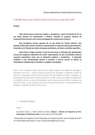Síntese elaborada por Virgínia Spósito de Souza
4. BURKE, Peter. O que é História Cultural? Rio de Janeiro: Jorge Zahar, 2005.
Sinopse
Peter Burke procura neste livro explicar a emergência, a partir da década de 70, de
um modo peculiar de compreender a História, tomando os aspectos culturais do
comportamento humano como centro privilegiado do conhecimento histórico.
Esta emergência vincula, segundo ele, ao que chama de “virada cultural”: uma
guinada sofrida pelos estudos históricos, abandonando um esquema teórico generalizante e
movendo-se em direção aos valores de grupos particulares, em locais e períodos específicos.
Dessa forma, antigos conceitos, como luta de classes e civilização são abandonados
em prol de categorias explicativas de caráter regionalizado, em que as distinções culturais
assumem importância maior que os elementos políticos e econômicos. A dimensão
simbólica e suas interpretações passam a constituir o terreno comum se voltam os
historiadores multiplicando os métodos e os objetos investigados.
Burke é um historiador cultural que põe em prática algumas das diferentes abordagens
discutidas nesse livro — como a recusa do conceito de civilização, a expansão da idéia de
cultura e a concepção da história como narrativa. São aqui tratadas, em ordem cronológica, as
principais formas pelas quais a história cultural foi e ainda é escrita, com especial atenção para
as tradições comuns aos atuais historiadores, assim como para seus conflitos e debates. Ao
final do volume, o autor apresenta uma lista de obras que marcaram o desenvolvimento da
disciplina e sugestões de leitura sobre o tema.
1. A GRANDE TRADIÇÃO
Fonte:
da Silveira Costa, S.. Sobre História Cultural. Esboços - Revista do Programa de Pós-
Graduação em História da UFSC, América do Sul, 14 25 04 2008.
* Doutorando do Programa de Pós-Graduação em História da UFSC, sob orientação da Prof.ª
Dr.ª Cynthia Machado Campos. E-mail: sandrocosta31@brturbo.com.br
 
