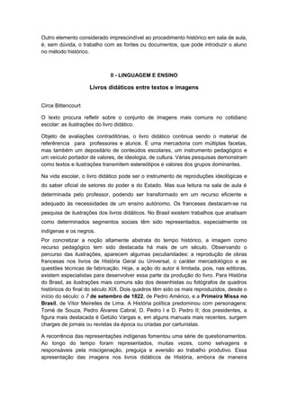 Outro elemento considerado imprescindível ao procedimento histórico em sala de aula,
é, sem dúvida, o trabalho com as fontes ou documentos, que pode introduzir o aluno
no método histórico.
II - LINGUAGEM E ENSINO
Livros didáticos entre textos e imagens
Circe Bittencourt
O texto procura refletir sobre o conjunto de imagens mais comuns no cotidiano
escolar: as ilustrações do livro didático.
Objeto de avaliações contraditórias, o livro didático continua sendo o material de
referêrencia para professores e alunos. É uma mercadoria com múltiplas facetas,
mas também um depositário de conteúdos escolares, um instrumento pedagógico e
um veículo portador de valores, de ideologia, de cultura. Várias pesquisas demonstram
como textos e ilustrações transmitem estereótipos e valores dos grupos dominantes.
Na vida escolar, o livro didático pode ser o instrumento de reproduções ideológicas e
do saber oficial de setores do poder e do Estado. Mas sua leitura na sala de aula é
determinada pelo professor, podendo ser transformado em um recurso eficiente e
adequado às necessidades de um ensino autónomo. Os franceses destacam-se na
pesquisa de ilustrações dos livros didáticos. No Brasil existem trabalhos que analisam
como determinados segmentos sociais têm sido representados, especialmente os
indígenas e os negros.
Por concretizar a noção altamente abstrata do tempo histórico, a imagem como
recurso pedagógico tem sido destacada há mais de um século. Observando o
percurso das ilustrações, aparecem algumas peculiaridades: a reprodução de obras
francesas nos livros de História Geral ou Universal, o caráter mercadológico e as
questões técnicas de fabricação. Hoje, a ação do autor é limitada, pois, nas editoras,
existem especialistas para desenvolver essa parte da produção do livro. Para História
do Brasil, as ilustrações mais comuns são dos desenhistas ou fotógrafos de quadros
históricos do final do século XIX. Dois quadros têm sido os mais reproduzidos, desde o
início do século: o 7 de setembro de 1822, de Pedro Américo, e a Primeira Missa no
Brasil, de Vítor Meirelles de Lima. A História política predominou com personagens:
Tomé de Souza, Pedro Álvares Cabral, D. Pedro l e D. Pedro II; dos presidentes, a
figura mais destacada é Getúlio Vargas e, em alguns manuais mais recentes, surgem
charges de jornais ou revistas da época ou criadas por cartunistas.
A recorrência das representações indígenas fomentou uma série de questionamentos.
Ao longo do tempo foram representados, muitas vezes, como selvagens e
responsáveis pela miscigenação, preguiça e aversão ao trabalho produtivo. Essa
apresentação das imagens nos livros didáticos de História, embora de maneira
 