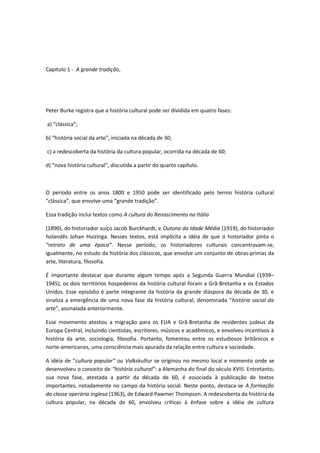 Capitulo 1 - A grande tradição,
Peter Burke registra que a história cultural pode ser dividida em quatro fases:
a) “clássica”;
b) “história social da arte”, iniciada na década de 30;
c) a redescoberta da história da cultura popular, ocorrida na década de 60;
d) “nova história cultural”, discutida a partir do quarto capítulo.
O período entre os anos 1800 e 1950 pode ser identificado pelo termo história cultural
“clássica”, que envolve uma “grande tradição”.
Essa tradição inclui textos como A cultura do Renascimento na Itália
(1890), do historiador suíço Jacob Burckhardt, e Outono da Idade Média (1919), do historiador
holandês Johan Huizinga. Nesses textos, está implícita a idéia de que o historiador pinta o
“retrato de uma época”. Nesse período, os historiadores culturais concentravam-se,
igualmente, no estudo da história dos clássicos, que envolve um conjunto de obras-primas da
arte, literatura, filosofia.
É importante destacar que durante algum tempo após a Segunda Guerra Mundial (1939–
1945), os dois territórios hospedeiros da história cultural foram a Grã-Bretanha e os Estados
Unidos. Esse episódio é parte integrante da história da grande diáspora da década de 30, e
sinaliza a emergência de uma nova fase da história cultural, denominada “história social da
arte”, assinalada anteriormente.
Esse movimento atestou a migração para os EUA e Grã-Bretanha de residentes judeus da
Europa Central, incluindo cientistas, escritores, músicos e acadêmicos, e envolveu incentivos à
história da arte, sociologia, filosofia. Portanto, fomentou entre os estudiosos britânicos e
norte-americanos, uma consciência mais apurada da relação entre cultura e sociedade.
A idéia de “cultura popular” ou Volkskultur se originou no mesmo local e momento onde se
desenvolveu o conceito de “história cultural”: a Alemanha do final do século XVIII. Entretanto,
sua nova fase, atestada a partir da década de 60, é associada à publicação de textos
importantes, notadamente no campo da história social. Neste ponto, destaca-se A formação
da classe operária inglesa (1963), de Edward Pawmer Thompson. A redescoberta da história da
cultura popular, na década de 60, envolveu críticas à ênfase sobre a idéia de cultura
 