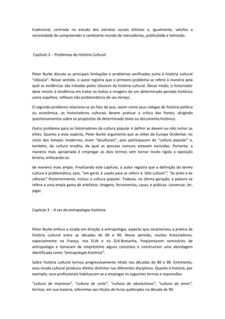 tradicional, centrada no estudo dos estratos sociais elitistas e, igualmente, satisfez a
necessidade de compreender o cambiante mundo de mercadorias, publicidade e televisão.
Capítulo 2 - Problemas da História Cultural
Peter Burke discute as principais limitações e problemas verificados junto à história cultural
“clássica”. Nesse sentido, o autor registra que o primeiro problema se refere à maneira pela
qual as evidências são tratadas pelos clássicos da história cultural. Desse modo, o historiador
deve resistir à tendência em tratar os textos e imagens de um determinado período histórico
como espelhos, reflexos não problemáticos de seu tempo.
O segundo problema relaciona-se ao fato de que, assim como seus colegas de história política
ou econômica, os historiadores culturais devem praticar a crítica das fontes, dirigindo
questionamentos sobre os propósitos de determinado texto ou documento histórico.
Outro problema para os historiadores da cultura popular é definir se devem ou não incluir as
elites. Quanto a esse aspecto, Peter Burke argumenta que as elites da Europa Ocidental, no
início dos tempos modernos, eram “biculturais”, pois participavam da “cultura popular” e,
também, da cultura erudita, da qual as pessoas comuns estavam excluídas. Portanto, a
maneira mais apropriada é empregar os dois termos sem tornar muito rígida a oposição
binária, enfocando-os
de maneira mais ampla. Finalizando este capítulo, o autor registra que a definição do termo
cultura é problemática, pois, “em geral, é usado para se referir à ‘alta cultura’”, “às artes e às
ciências” Posteriormente, incluiu a cultura popular. Todavia, na última geração, a palavra se
refere a uma ampla gama de artefatos: imagens, ferramentas, casas; e práticas: conversar, ler,
jogar.
Capitulo 3 - A vez da antropologia histórica
Peter Burke enfoca a virada em direção à antropologia, aspecto que caracterizou a prática da
história cultural entre as décadas de 60 e 90. Nesse período, muitos historiadores,
especialmente na França, nos EUA e na Grã-Bretanha, freqüentaram seminários de
antropologia e tomaram de empréstimo alguns conceitos e construíram uma abordagem
identificada como “antropologia histórica”.
Sobre história cultural tornou progressivamente nítido nas décadas de 80 e 90. Entretanto,
essa virada cultural produziu efeitos distintos nas diferentes disciplinas. Quanto à história, por
exemplo, seus profissionais habituaram-se a empregar os seguintes termos e expressões:
“cultura da imprensa”, “cultura de corte”, “cultura do absolutismo”, “cultura do amor”,
termos, em sua maioria, referentes aos títulos de livros publicados na década de 90.
 