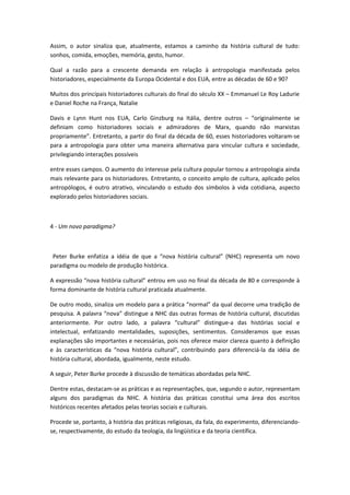 Assim, o autor sinaliza que, atualmente, estamos a caminho da história cultural de tudo:
sonhos, comida, emoções, memória, gesto, humor.
Qual a razão para a crescente demanda em relação à antropologia manifestada pelos
historiadores, especialmente da Europa Ocidental e dos EUA, entre as décadas de 60 e 90?
Muitos dos principais historiadores culturais do final do século XX – Emmanuel Le Roy Ladurie
e Daniel Roche na França, Natalie
Davis e Lynn Hunt nos EUA, Carlo Ginzburg na Itália, dentre outros – “originalmente se
definiam como historiadores sociais e admiradores de Marx, quando não marxistas
propriamente”. Entretanto, a partir do final da década de 60, esses historiadores voltaram-se
para a antropologia para obter uma maneira alternativa para vincular cultura e sociedade,
privilegiando interações possíveis
entre esses campos. O aumento do interesse pela cultura popular tornou a antropologia ainda
mais relevante para os historiadores. Entretanto, o conceito amplo de cultura, aplicado pelos
antropólogos, é outro atrativo, vinculando o estudo dos símbolos à vida cotidiana, aspecto
explorado pelos historiadores sociais.
4 - Um novo paradigma?
Peter Burke enfatiza a idéia de que a “nova história cultural” (NHC) representa um novo
paradigma ou modelo de produção histórica.
A expressão “nova história cultural” entrou em uso no final da década de 80 e corresponde à
forma dominante de história cultural praticada atualmente.
De outro modo, sinaliza um modelo para a prática “normal” da qual decorre uma tradição de
pesquisa. A palavra “nova” distingue a NHC das outras formas de história cultural, discutidas
anteriormente. Por outro lado, a palavra “cultural” distingue-a das histórias social e
intelectual, enfatizando mentalidades, suposições, sentimentos. Consideramos que essas
explanações são importantes e necessárias, pois nos oferece maior clareza quanto à definição
e às características da “nova história cultural”, contribuindo para diferenciá-la da idéia de
história cultural, abordada, igualmente, neste estudo.
A seguir, Peter Burke procede à discussão de temáticas abordadas pela NHC.
Dentre estas, destacam-se as práticas e as representações, que, segundo o autor, representam
alguns dos paradigmas da NHC. A história das práticas constitui uma área dos escritos
históricos recentes afetados pelas teorias sociais e culturais.
Procede se, portanto, à história das práticas religiosas, da fala, do experimento, diferenciando-
se, respectivamente, do estudo da teologia, da lingüística e da teoria científica.
 