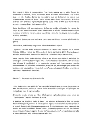 Com relação à idéia de representação, Peter Burke registra que as várias formas de
representação: literárias, visuais ou mentais, foram estudadas, especialmente, nas últimas
duas ou três décadas. Dentre os historiadores que se destacaram no estudo das
representações, encontra-se Roger Chartier que escreveu, dentre outros textos, A história
cultural: entre práticas e representações (1988). Outra forma de NHC que atualmente se
encontra em expansão é a história da memória.
Outro domínio da NHC que, atualmente, desfruta de posição privilegiada, é a história do
corpo. A partir do início da década de 80, uma corrente de estudos concentrou-se nos corpos
masculino e feminino; no corpo como experiência e símbolo; nos corpos desmembrados,
atléticos, dissecados.
O aumento do interesse pela história do corpo segue paralelo ao interesse pela história do
gênero.
Destacam-se, neste campo, as figuras de Joan Scott e Thomas Laqueur.
A primeira é autora, dentre muitos outros textos, de Gênero: uma categoria útil de análise
histórica (1990), e História das Mulheres (In: A Escrita da História, 1992). Thomas Laqueur
escreveu, especialmente, Inventando o sexo: corpo e gênero dos gregos a Freud (2001).
Neste capítulo, Peter Burke objetivou oferecer aos leitores uma idéia da variedade de
abordagens e temáticas discutidas pela NHC. A realização coletiva operada nas últimas duas ou
três décadas é considerável, e o movimento torna-se mais impressionante quando
considerado em sua totalidade. Nesse sentido, é inegável que, na última geração, ocorreu um
deslocamento, o que pode ser interpretado como “uma mudança de ênfase [ou] uma reforma
da tradição, mais que uma revolução”.
Capítulo 5 - Da representação à construção
Peter Burke registra que a idéia de “representação”, discutida anteriormente, é central para a
NHC. Em decorrência, tornou-se comum pensar e falar em “construção” ou “produção” da
realidade por meio de representações.
Entretanto, o autor sinaliza que não é difícil apontar explicações sociais para a virada ao
“construtivismo”, ocorrida no final do século XX.
A ascensão da “história a partir de baixo”, por exemplo, trabalhada no livro de Edward
Pawmer Thompson A formação da classe operária inglesa, envolveu a tentativa de apresentar
o passado do ponto de vista das pessoas comuns. O mesmo aconteceu com a ascensão da
história dos colonizados na Ásia, África e América, que emergiu junto aos estudos pós-coloniais
e que dirigiu seu foco para o ponto de vista das “classes subalternas”, a respeito da exploração
econômica efetuada pelos países europeus e pelos EUA.
 