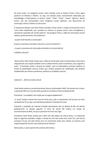 De outro modo, “as categorias sociais, antes tratadas como se fossem firmes e fixas, agora
parecem ser flexíveis e fluídas”, ou seja, nos estudos atuais culturalmente elaborados por
antropólogos e historiadores, os termos “casta”, “tribo”, “etnia”, “classe”, “gênero”, dentre
outros, não são interpretadas como categorias sociais objetivas, mas decorrentes de
construção cultural, histórica ou discursiva.
É importante destacar que Peter Burke considera muito salutar a reação construtivista contra
“uma visão simplificada, que considera as culturas ou grupos sociais como homogêneos e
claramente separados do mundo externo”. De qualquer forma, a idéia de construção cultural
salienta, particularmente, três problemas:
a) quem está fazendo a construção?;
b) quais as possíveis restrições culturais ou sociais existentes?;
c) quais os processos de (re)criação embutidos na transmissão de
tradições culturais?
Neste ponto, Peter Burke sinaliza que a idéia de construção social se desenvolveu como parte
integrante de uma reação saudável contra o determinismo social e econômico, mas, segundo o
autor, “é necessário evitar o excesso de reação”, pois os historiadores precisam explorar os
limites da plasticidade cultural, limites que, embora passíveis de modificação, são também
estabelecidos por fatores econômicos, políticos ou tradições culturais.
Capítulo 6 - , Além da virada cultural
Peter Burke analisa os encaminhamentos futuros relacionados à NHC. De acordo com o autor,
a expressão NHC era uma boa idéia quando foi cunhada no final da década de 80.
Entretanto, “a novidade é um trunfo que se esgota rapidamente”.
A “nova” história cultural tem mais de trinta anos, pois o rompimento real ocorreu no início
da década de 70, ou seja, uma década precedente à invenção do nome.
Enquanto a produção de material inovador permaneceu alta na década de 80, ela declina
gradualmente na década seguinte. O início do século XXI sinaliza um tempo de
reconhecimento da NHC, em que o presente livro tem seu lugar.
Entretanto, Peter Burke sinaliza que a NHC tem sido objeto de críticas sérias, e é impossível
fugir às seguintes questões: chegou o tempo de uma fase ainda mais nova? Ou, essa fase já
começou? O que virá pela frente será um movimento ainda mais radical, ou teremos uma
reaproximação de formas mais tradicionais de história?
Neste ponto, o autor aponta três cenários alternativos.
 