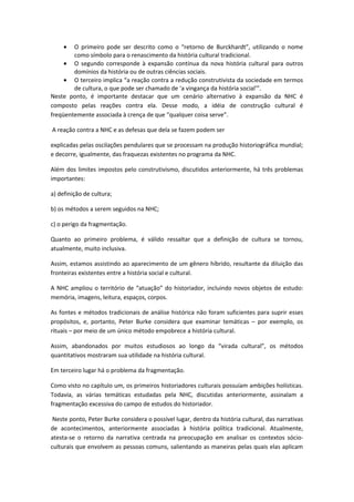 • O primeiro pode ser descrito como o “retorno de Burckhardt”, utilizando o nome
como símbolo para o renascimento da história cultural tradicional.
• O segundo corresponde à expansão contínua da nova história cultural para outros
domínios da história ou de outras ciências sociais.
• O terceiro implica “a reação contra a redução construtivista da sociedade em termos
de cultura, o que pode ser chamado de ‘a vingança da história social’”.
Neste ponto, é importante destacar que um cenário alternativo à expansão da NHC é
composto pelas reações contra ela. Desse modo, a idéia de construção cultural é
freqüentemente associada à crença de que “qualquer coisa serve”.
A reação contra a NHC e as defesas que dela se fazem podem ser
explicadas pelas oscilações pendulares que se processam na produção historiográfica mundial;
e decorre, igualmente, das fraquezas existentes no programa da NHC.
Além dos limites impostos pelo construtivismo, discutidos anteriormente, há três problemas
importantes:
a) definição de cultura;
b) os métodos a serem seguidos na NHC;
c) o perigo da fragmentação.
Quanto ao primeiro problema, é válido ressaltar que a definição de cultura se tornou,
atualmente, muito inclusiva.
Assim, estamos assistindo ao aparecimento de um gênero híbrido, resultante da diluição das
fronteiras existentes entre a história social e cultural.
A NHC ampliou o território de “atuação” do historiador, incluindo novos objetos de estudo:
memória, imagens, leitura, espaços, corpos.
As fontes e métodos tradicionais de análise histórica não foram suficientes para suprir esses
propósitos, e, portanto, Peter Burke considera que examinar temáticas – por exemplo, os
rituais – por meio de um único método empobrece a história cultural.
Assim, abandonados por muitos estudiosos ao longo da “virada cultural”, os métodos
quantitativos mostraram sua utilidade na história cultural.
Em terceiro lugar há o problema da fragmentação.
Como visto no capítulo um, os primeiros historiadores culturais possuíam ambições holísticas.
Todavia, as várias temáticas estudadas pela NHC, discutidas anteriormente, assinalam a
fragmentação excessiva do campo de estudos do historiador.
Neste ponto, Peter Burke considera o possível lugar, dentro da história cultural, das narrativas
de acontecimentos, anteriormente associadas à história política tradicional. Atualmente,
atesta-se o retorno da narrativa centrada na preocupação em analisar os contextos sócio-
culturais que envolvem as pessoas comuns, salientando as maneiras pelas quais elas aplicam
 