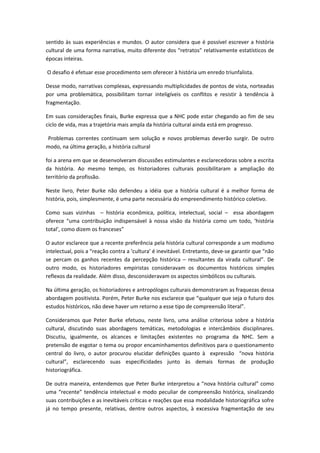 sentido às suas experiências e mundos. O autor considera que é possível escrever a história
cultural de uma forma narrativa, muito diferente dos “retratos” relativamente estatísticos de
épocas inteiras.
O desafio é efetuar esse procedimento sem oferecer à história um enredo triunfalista.
Desse modo, narrativas complexas, expressando multiplicidades de pontos de vista, norteadas
por uma problemática, possibilitam tornar inteligíveis os conflitos e resistir à tendência à
fragmentação.
Em suas considerações finais, Burke expressa que a NHC pode estar chegando ao fim de seu
ciclo de vida, mas a trajetória mais ampla da história cultural ainda está em progresso.
Problemas correntes continuam sem solução e novos problemas deverão surgir. De outro
modo, na última geração, a história cultural
foi a arena em que se desenvolveram discussões estimulantes e esclarecedoras sobre a escrita
da história. Ao mesmo tempo, os historiadores culturais possibilitaram a ampliação do
território da profissão.
Neste livro, Peter Burke não defendeu a idéia que a história cultural é a melhor forma de
história, pois, simplesmente, é uma parte necessária do empreendimento histórico coletivo.
Como suas vizinhas – história econômica, política, intelectual, social – essa abordagem
oferece “uma contribuição indispensável à nossa visão da história como um todo, ‘história
total’, como dizem os franceses”
O autor esclarece que a recente preferência pela história cultural corresponde a um modismo
intelectual, pois a “reação contra a ‘cultura’ é inevitável. Entretanto, deve-se garantir que “não
se percam os ganhos recentes da percepção histórica – resultantes da virada cultural”. De
outro modo, os historiadores empiristas consideravam os documentos históricos simples
reflexos da realidade. Além disso, desconsideravam os aspectos simbólicos ou culturais.
Na última geração, os historiadores e antropólogos culturais demonstraram as fraquezas dessa
abordagem positivista. Porém, Peter Burke nos esclarece que “qualquer que seja o futuro dos
estudos históricos, não deve haver um retorno a esse tipo de compreensão literal”.
Consideramos que Peter Burke efetuou, neste livro, uma análise criteriosa sobre a história
cultural, discutindo suas abordagens temáticas, metodologias e intercâmbios disciplinares.
Discutiu, igualmente, os alcances e limitações existentes no programa da NHC. Sem a
pretensão de esgotar o tema ou propor encaminhamentos definitivos para o questionamento
central do livro, o autor procurou elucidar definições quanto à expressão “nova história
cultural”, esclarecendo suas especificidades junto às demais formas de produção
historiográfica.
De outra maneira, entendemos que Peter Burke interpretou a “nova história cultural” como
uma “recente” tendência intelectual e modo peculiar de compreensão histórica, sinalizando
suas contribuições e as inevitáveis críticas e reações que essa modalidade historiográfica sofre
já no tempo presente, relativas, dentre outros aspectos, à excessiva fragmentação de seu
 