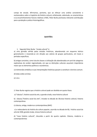 campo de estudo. Afirmamos, portanto, que ao efetuar uma análise consistente e
esclarecedora sobre a trajetória da história cultural, enfatizando, sobretudo, as características
e os encaminhamentos futuros relativos à NHC, Peter Burke promoveu relevante contribuição
para a produção e prática historiográficas.
QUESTÕES:
1. Segundo Peter Burke “virada cultural” é:
a) uma guinada sofrida pelos estudos históricos, abandonando um esquema teórico
generalizante e movendo-se em direção aos valores de grupos particulares, em locais e
períodos específicos.
b) antigos conceitos, como luta de classes e civilização são abandonados em prol de categorias
explicativas de caráter regionalizado, em que as distinções culturais assumem importância
maior que os elementos políticos e econômicos.
c) A dimensão simbólica e suas interpretações históricas passam a constituir o terreno comum.
d) todas estão corretas
e) n.d.a
2. Peter Burke registra que a história cultural pode ser dividida em quatro fases:
a) “clássica”; história social da arte, a grande virada, nova historia cultural
b) clássica,“história social da arte”, iniciada na década de 30;nova historia cultural, historia
contemporânea
c) clássica, antiga, moderna e contemporânea (NHC)
c) a redescoberta da história da cultura popular, ocorrida na década de 60; história social da
arte de 1930, grande virada, nmova historia cultural
d) “nova história cultural”, discutida a partir do quarto capítulo. Clássica, moderna e
contemporânmea
 