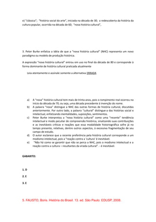 e) “clássica”; “história social da arte”, iniciada na década de 30; a redescoberta da história da
cultura popular, ocorrida na década de 60; “nova história cultural”,
3. Peter Burke enfatiza a idéia de que a “nova história cultural” (NHC) representa um novo
paradigma ou modelo de produção histórica.
A expressão “nova história cultural” entrou em uso no final da década de 80 e corresponde à
forma dominante de história cultural praticada atualmente
Leia atentamente e assinale somente a alternativa ERRADA
a) A “nova” história cultural tem mais de trinta anos, pois o rompimento real ocorreu no
início da década de 70, ou seja, uma década precedente à invenção do nome.
b) A palavra “nova” distingue a NHC das outras formas de história cultural, discutidas
anteriormente. Por outro lado, a palavra “cultural” distingue-a das histórias social e
intelectual, enfatizando mentalidades, suposições, sentimentos.
c) Peter Burke interpretou a “nova história cultural” como uma “recente” tendência
intelectual e modo peculiar de compreensão histórica, sinalizando suas contribuições
e as inevitáveis críticas e reações que essa modalidade historiográfica sofre já no
tempo presente, relativas, dentre outros aspectos, à excessiva fragmentação de seu
campo de estudo.
d) O autor esclarece que a recente preferência pela história cultural corresponde a um
modismo intelectual, pois a “reação contra a ‘cultura’ é inevitável.
e) “Não há como se garantir que não se perca a NHC, pois o modismo intelectual e a
reação contra a cultura – resultantes da virada cultural”. - é inevitável.
GABARITO:
1. D
2. E
3. E
5. FAUSTO, Boris. História do Brasil. 13. ed. São Paulo: EDUSP, 2008.
 