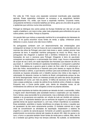Por volta de 1150, houve uma expansão comercial incentivada pela expansão
agrícola. Essas expansões motivaram os europeus a se expandirem também
geograficamente. Foi, então, que houve a expansão marítima. Cruzando mares,
conquistando territórios e travando batalhas por terras, gerou-se uma série de guerras
e epidemias que culminou numa crise econômica.
Portugal se distinguia dos outros países da Europa Ocidental por não ser um país
sujeito a batalhas e, em meio à crise, estar mais preparado para enfrentá-la do que os
outros países, como Itália, França ou Espanha.
Um grande fator que motivou a expansão marítima foi a convergência de interesses do
reino. O rei queria encontrar novas fontes de renda, a Igreja, cristianizar povos
bárbaros e o povo, buscar uma vida nova e melhor.
Os portugueses contaram com um desenvolvimento das embarcações para
conseguirem se lançar no mar em busca de ouro e especiarias. As caravelas eram as
meninas dos olhos de Portugal, pois eram mais leves e, assim, podiam ancorar mais
próximas da terra. A expansão marítima portuguesa se iniciou na África, mas os
portugueses não chegaram a explorar todo o território; limitaram-se a dominar as
transações de ouro e escravos para Portugal. Chegando à terra do pau-brasil,
começaram as explorações e a escravização dos índios. Logo, houve a necessidade
de ocupar de vez a terra, em razão dapressão dos franceses que estavam de olho no
pau-brasil. A colônia foi dividida em capitanias hereditárias, e começaram a patrulhar
o litoral. Estabeleceu-se o governo geral à ordem de Dom João III e colonizaram a
terra dos índios, escravizando-os e trazendo para junto desses os negros da África.
Estava formada a colônia, a qual deveria contribuir para auto-suficiência da metrópole
enviando as riquezas arrecadas com o trabalho escravo dos índios e dos negros. A
colonização foi deixando marcas na história do Brasil, principalmente porque se deu
de forma desorganizada. Havia um interesse privado por parte dos donos de grandes
propriedades em lucrar, por meio do plantio. O tráfico de escravos se fez notar. Em
meio a esses problemas, o poder da colônia foi se dividindo entre o Estado e a Igreja.
Enquanto isso, a Coroa perdia poder, pois, diante de situações novas, os ad-
ministradores da colônia se viam obrigados a tomar as próprias decisões.
Uma parte importante da história não poderia ser deixada de lado: a escravidão, índios
e negros eram discriminados pela sociedade branca e explorados por seu trabalho.
Com o tempo, essa escravidão foi se amenizando, mas a distinção entre nobres da so-
ciedade e os ex-escravos era explícita, em virtude de tudo ser dividido em nobreza,
clero e povo. É importante destacar que os senhores de engenho ou proprietários de
grandes terras de açúcar exportavam e, com isso, tinham importância na sociedade.
Essa sociedade, autoritária e injusta, beneficiava os amigos da coroa, e aqueles que
se opusessem às leis eram severamente punidos. O nordeste colonial era o lugar
onde se concentravam as atividades de exportação. Implantaram o sistema de
engenho e o plantio da cana-de-açúcar, formando um poderio açucareiro nordestino,
predominando na economia colonial até meados do século XIX. Além do açúcar e do
ouro, o fumo e a pecuária também foram fontes de renda para a colônia. Mas, não foi
só o nordeste que ganhou força nos tempos coloniais. No sudeste, os bandeirantes
 