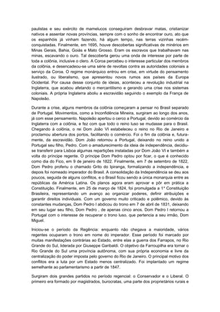paulistas e seu exército de mamelucos conseguiram desbravar matas, cristianizar
nativos e assentar novas províncias, sempre com o sonho de encontrar ouro, ato que
os espanhóis já vinham fazendo, há algum tempo, nas terras vizinhas recém-
conquistadas. Finalmente, em 1695, houve descobertas significativas de minérios em
Minas Gerais, Bahia, Goiás e Mato Grosso. Eram os escravos que trabalhavam nas
minas, escavando o ouro. Tal descoberta gerou uma onda de interesse por parte de
toda a colônia, inclusive o clero. A Coroa percebeu o interesse particular dos membros
da colônia, e desencadeou-se uma série de revoltas contra as autoridades coloniais a
serviço da Coroa. O regime monárquico entrou em crise, em virtude do pensamento
ilustrado, ou liberalismo, que apresentou novos rumos aos países da Europa
Ocidental. Por causa desse conjunto de ideias, aconteceu a revolução industrial na
Inglaterra, que acabou afetando o mercantilismo e gerando uma crise nos sistemas
coloniais. A própria Inglaterra aboliu a escravidão seguindo o exemplo da França de
Napoleão.
Durante a crise, alguns membros da colônia começaram a pensar no Brasil separado
de Portugal. Movimentos, como a Inconfidência Mineira, surgiram ao longo dos anos,
já com esse pensamento. Napoleão apertou o cerco a Portugal, devido ao comércio da
Inglaterra com a colônia, e fez com que todo o reino luso se mudasse para o Brasil.
Chegando à colônia, o rei Dom João VI estabeleceu o reino no Rio de Janeiro e
proclamou abertura dos portos, facilitando o comércio. Foi o fim da colônia e, futura-
mente, da escravidão. Dom João retornou a Portugal, deixando no reino unido a
Portugal seu filho, Pedro. Com o amadurecimento da ideia de independência, decidiu-
se transferir para Lisboa algumas repartições instaladas por Dom João VI e também a
volta do príncipe regente. O príncipe Dom Pedro optou por ficar, o que é conhecido
como dia do Fico, em 9 de janeiro de 1822. Finalmente, em 7 de setembro de 1822,
Dom Pedro proferiu o chamado Grito do Ipiranga, formalizando a independência, e
depois foi nomeado imperador do Brasil. A consolidação da Independência se deu aos
poucos, seguida de alguns conflitos, e o Brasil ficou sendo a única monarquia entre as
repúblicas da América Latina. Os planos agora eram aprovar e pôr em prática a
Constituição. Finalmente, em 25 de março de 1824, foi promulgada a 1a
Constituição
Brasileira, representando um avanço ao organizar poderes, definir atribuições e
garantir direitos individuais. Com um governo muito criticado e polêmico, devido às
constantes mudanças, Dom Pedro l abdicou do trono em 7 de abril de 1831, deixando
em seu lugar seu filho, Dom Pedro , de apenas cinco anos. Dom Pedro l retornou a
Portugal com o interesse de recuperar o trono luso, que pertencia a seu irmão, Dom
Miguel.
Iniciou-se o período da Regência: enquanto não chegava a maioridade, vários
regentes ocuparam o trono em nome do imperador. Esse período foi marcado por
muitas manifestações contrárias ao Estado, entre elas a guerra dos Farrapos, no Rio
Grande do Sul, liderada por Giuseppe Garibaldi. O objetivo da Farroupilha era tornar o
Rio Grande do Sul uma província autônoma, com sua própria economia e livre da
centralização do poder imposta pelo governo do Rio de Janeiro. O principal motivo dos
conflitos era a luta por um Estado menos centralizado. Foi implantado um regime
semelhante ao parlamentarismo a partir de 1847.
Surgiram dois grandes partidos no período regencial: o Conservador e o Liberal. O
primeiro era formado por magistrados, burocratas, uma parte dos proprietários rurais e
 