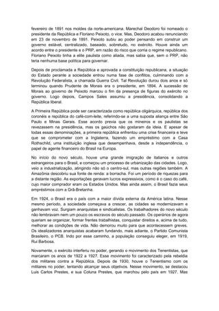 fevereiro de 1891 nos moldes da norte-americana. Marechal Deodoro foi nomeado o
presidente da República e Floriano Peixoto, o vice. Mas, Deodoro acabou renunciando
em 23 de novembro de 1891. Peixoto subiu ao poder pensando em construir um
governo estável, centralizado, baseado, sobretudo, no exército. Houve ainda um
acordo entre o presidente e o PRP, em razão do risco que corria o regime republicano.
Floriano Peixoto tinha a elite paulista como aliada, mas sabia que, sem o PRP, não
teria nenhuma base política para governar.
Depois de proclamada a República e aprovada a constituição republicana, a situação
do Estado perante a sociedade entrou numa fase de conflitos, culminando com a
Revolução Federalista, a chamada Guerra Civil. Tal Revolução durou dois anos e só
terminou quando Prudente de Morais era o presidente, em 1894. A sucessão de
Morais ao governo de Peixoto marcou o fim da presença de figuras do exército no
governo. Logo depois, Campos Sales assumiu a presidência, consolidando a
República liberal.
A Primeira República pode ser caracterizada como república oligárquica, república dos
coronéis e república do café-com-leite, referindo-se a uma suposta aliança entre São
Paulo e Minas Gerais. Esse acordo previa que os mineiros e os paulistas se
revezassem na presidência, mas os gaúchos não gostaram da ideia. E apesar de
todas essas denominações, a primeira república enfrentou uma crise financeira e teve
que se comprometer com a Inglaterra, fazendo um empréstimo com a Casa
Rothschild, uma instituição inglesa que desempenhava, desde a independência, o
papel de agente financeiro do Brasil na Europa.
No início do novo século, houve uma grande imigração de italianos e outros
estrangeiros para o Brasil, e começou um processo de urbanização das cidades. Logo,
veio a industrialização, atingindo não só o centro-sul, mas outras regiões também. A
Amazônia descobriu sua fonte de renda: a borracha. Foi um período de riquezas para
a distante região. As exportações geravam lucros expressivos, como é o caso do café,
cujo maior comprador eram os Estados Unidos. Mas ainda assim, o Brasil fazia seus
empréstimos com a Grã-Bretanha.
Em 1924, o Brasil era o país com a maior dívida externa da América latina. Nesse
mesmo período, a sociedade começava a crescer, as cidades se modernizavam e
ganhavam voz. Surgiam anarquistas e sindicalistas. Os trabalhadores do novo século
não lembravam nem um pouco os escravos do século passado. Os operários de agora
queriam se organizar, formar frentes trabalhistas, conquistar direitos e, acima de tudo,
melhorar as condições de vida. Não demorou muito para que acontecessem greves.
Os idealizadores anarquistas acabaram fundando, mais adiante, o Partido Comunista
Brasileiro, o PCB. Indo por esse caminho, a população conseguiu eleger, em 1919,
Rui Barbosa.
Novamente, o exército interferiu no poder, gerando o movimento dos Tenentistas, que
marcaram os anos de 1922 a 1927. Esse movimento foi caracterizado pela rebeldia
dos militares contra a República. Depois de 1930, houve o Tenentismo com os
militares no poder, tentando alcançar seus objetivos. Nesse movimento, se destacou
Luis Carlos Prestes, e sua Coluna Prestes, que marchou pelo país em 1927. Mas
 