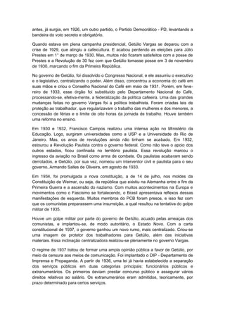 antes, já surgia, em 1926, um outro partido, o Partido Democrático - PD, levantando a
bandeira do voto secreto e obrigatório.
Quando estava em plena campanha presidencial, Getúlio Vargas se deparou com a
crise de 1929, que atingiu a cafeicultura. E acabou perdendo as eleições para Júlio
Prestes em 1° de março de 1930. Mas, muitos não ficaram satisfeitos com a posse de
Prestes e a Revolução de 30 fez com que Getúlio tomasse posse em 3 de novembro
de 1930, marcando o fim da Primeira República.
No governo de Getúlio, foi dissolvido o Congresso Nacional, e ele assumiu o executivo
e o legislativo, centralizando o poder. Além disso, concentrou a economia do café em
suas mãos e criou o Conselho Nacional do Café em maio de 1931. Porém, em feve-
reiro de 1933, esse órgão foi substituído pelo Departamento Nacional do Café,
processando-se, efetiva-mente, a federalização da política cafeeira. Uma das grandes
mudanças feitas no governo Vargas foi a política trabalhista. Foram criadas leis de
proteção ao trabalhador, que regularizavam o trabalho das mulheres e dos menores, a
concessão de férias e o limite de oito horas da jornada de trabalho. Houve também
uma reforma no ensino.
Em 1930 e 1932, Francisco Campos realizou uma intensa ação no Ministério da
Educação. Logo, surgiram universidades como a USP e a Universidade do Rio de
Janeiro. Mas, os anos de revoluções ainda não tinham se acabado. Em 1932,
estourou a Revolução Paulista contra o governo federal. Como não teve o apoio dos
outros estados, ficou confinada no território paulista. Essa revolução marcou o
ingresso da aviação no Brasil como arma de combate. Os paulistas acabaram sendo
derrotados, e Getúlio, por sua vez, nomeou um interventor civil e paulista para o seu
governo, Armando Salles de Oliveira, em agosto de 1933.
Em 1934, foi promulgada a nova constituição, a de 14 de julho, nos moldes da
Constituição de Weimar, ou seja, da república que existiu na Alemanha entre o fim da
Primeira Guerra e a ascensão do nazismo. Com muitos acontecimentos na Europa e
movimentos como o Fascismo se fortalecendo, o Brasil apresentava reflexos dessas
manifestações de esquerda. Muitos membros do PCB foram presos, e isso fez com
que os comunistas preparassem uma insurreição, a qual resultou na tentativa do golpe
militar de 1935.
Houve um golpe militar por parte do governo de Getúlio, acuado pelas ameaças dos
comunistas, e implantou-se, de modo autoritário, o Estado Novo. Com a carta
constitucional de 1937, o governo ganhou um novo rumo, mais centralizado. Criou-se
uma imagem de protetor dos trabalhadores para Getúlio, além das iniciativas
materiais. Essa inclinação centralizadora realizou-se plenamente no governo Vargas.
O regime de 1937 tratou de formar uma ampla opinião pública a favor de Getúlio, por
meio da censura aos meios de comunicação. Foi implantado o DIP - Departamento de
Imprensa e Propaganda. A partir de 1936, uma lei já havia estabelecido a separação
dos serviços públicos em duas categorias principais: funcionários públicos e
extranumerários. Os primeiros deviam prestar concurso público e assegurar vários
direitos relativos ao salário. Os extranumerários eram admitidos, teoricamente, por
prazo determinado para certos serviços.
 