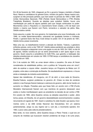 Em 28 de fevereiro de 1945, chegavam ao fim o governo Vargas e também o Estado
Novo. Nascia a candidatura do general Dutra, ministro da guerra. Nesse mesmo ano,
surgiram os três principais partidos, que iriam existir no período de 1945 a 1964: UDN
(União Democrática Nacional), PSD (Partido Social Democrático) e PTB (Partido
Trabalhista Brasileiro). Durante as eleições para substituir Getúlio, houve uma
manifestação por parte de alguns partidos para que Vargas continuasse no poder.
Movimentos como o Populismo e o Queremismo foram criados, a fim de fazer com
Getúlio o mesmo que fizeram com Perón, tornando-o o salvador da pátria. Mas,
Getúlio acabou caindo.
Dutra assumiu o poder. No novo governo, foi implantada uma nova Constituição, a de
1946, no molde liberal-democrático, colocando em igualdade homens e mulheres.
Porém, o general Dutra não ficou muito tempo no poder. Em 31 de janeiro de 1951,
Getúlio tomou posse novamente.
Mais uma vez, os trabalhadores tiveram a atenção de Getúlio. Todavia, o getulismo
enfrentou greves, como a dos "300 mil". Getúlio estava perdendo seu prestígio e Jânio
Quadros começava a despontar como uma opção no ano de 1953. Em 1954, no dia 24
de agosto, Getúlio suicidou-se por se sentir pressionado e sem apoio algum a seu
governo. Quem assumiu a presidência foi Café Filho, que garantiu a realização das
eleições presidenciais em outubro de 1955. O PSD lançou a candidatura de Juscelino
Kubitschek em 1955.
Em 3 de outubro de 1955, as urnas deram vitória a Juscelino. Os anos JK foram
considerados de estabilidade política, com a política de "cinquenta anos em cinco",
além de acalmar a cúpula militar. Juscelino lançou um Programa de Metas com 31
projetos, entre eles a construção de Brasília. Os resultadosforam expressivos, e houve
ainda a instalação da indústria automobilística.
Apesar das resistências, JK inaugurou, em 21 de abril, a nova sede do Governo,
Brasília.Todavia, surgiram problemas no governo JK. Crises na área de comércio
exterior e nas finanças fizeram balançar a estrutura do governo, além de ter havido um
aumento na inflação. Pressões para que fosse feito um acordo com o FMI (Fundo
Monetário Internacional) fizeram com que membros do governo deixassem seus
postos e muitos manifestassem apoio ao presidente na decisão de ser contra o FMI.
Em outubro de 1960, Jânio Quadros venceu as eleições assumindo o poder. Jânio
tomou posse, em Brasília, de um governo desestabilizado economicamente e acabou
renunciando em agosto de 1961. Quem o substituiu foi João Goulart, que apoiou movi-
mentos como o da UNE (União Nacional dos Estudantes). Em um sistema
parlamentarista, Jango viu seu regime cair e, com ele, o movimento operário. Em
1963, o povo votou pela volta do presidencialismo.
Mais tarde, no novo sistema, Jânio Quadros lançou o Plano Trienal, o qual era um
conjunto de medidas que buscavam resolver problemas de longo e de curto prazo,
 