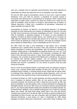 visto que a situação havia se agravado economicamente. Esse plano dependia da
colaboração dos setores que dispunham de voz na sociedade, o que veio a faltar.
No início de 1964, Jango foi aconselhado a tomar um novo rumo, o qual se revelou
desastroso. Com uma série de comícios, o presidente foi reunindo massas e
anunciando suas reformas sem o consentimento do Congresso. Porém, estava sendo
organizado um golpe contra o governo de Jango que contava com o apoio de uma
parte da sociedade. Jango se exilou no Uruguai e, pela primeira vez na história, os
militares assumiram o poder com a perspectiva de permanecer, instaurando um
regime autoritário em março de 1964.
Comandantes do Exército, da Marinha e da Aeronáutica baixaram o Al (decretos
chamados de Atos Institucionais que mudaram as instituições do país) em 9 de abril
de 1964. Como prova de que o Al causou instabilidade, já no dia 1° de abril, a sede da
UNE foi incendiada. A repressão imperava. O Al colocou um novo presidente da
república, Humberto de Alencar Castelo Branco, com mandato até 31 de janeiro de
1966. Algumas medidas foram tomadas pelo governo do Al, entre elas a criação do
FGTS (Fundo de Garantia por Tempo de Serviço). Uma série de mudanças ocorreu
após a eleição de Castelo Branco, como a implantação dos AI-2, AI-3 e AI-4.
Em 1967, entrou em vigor a nova constituição e, logo depois, veio a sucessão
presidencial com o general Arthur da Costa e Silva. Seu governo foi marcado pela
atitude conciliadora e ouvidora dos discordantes, além de incentivar a formação de
sindicatos. Muitas greves e manifestações de esquerda fizeram com que, em 13 de
dezembro de 1968 Costa e Silva, baixasse o AI-5, fechando o congresso. Em 1969,
Costa e Silva não podia mais exercer o cargo. Ajunta militar marcou eleições para o
Congresso, com a escolha do general Emílio Mediei para a presidência. Seu governo
foi marcado pelo chamado milagre brasileiro, com um expressivo crescimento
econômico. Em meados de 1973, o general Ernesto Geisel foi escolhido pelas Forças
Armadas para assumir a presidência. Foi uma derrota do governo linha dura pelo
menos por enquanto.
Houve o início de uma abertura política, a qual seguiu lenta com pequenos avanços e
recuos, pois o general Geisel sofria pressões da linha dura. Em abril de 1977, o
presidente lançou medidas, o chamado pacote de abril. Nessa fase de regime militar,
os sindicatos foram reprimidos, mas não extintos. Muitas lideranças, como a de Luiz
Inácio da Silva (Lula), ganharam força no final da década de 70, gerando greves.
O sucessor de Geisel, em 1979, foi João Figueiredo, que tinha a intenção de continuar
com o programa de abertura política. Mas, em seu governo, houve uma crise
econômica profunda. Em fevereiro de 1983, o Brasil teve que recorrer ao FMI. Seu
governo possibilitou a volta dos exilados e deu um passo importante na ampliação das
liberdades públicas. No ano de 1983, houve um movimento unânime nacional liderado
pelo PT, que ansiava pelas eleições diretas para presidência da república (Diretas Já).
As Diretas foram rejeitadas, mas as eleições prosseguiram com a vitória de Tancredo
Neves, que, doente, não pode tomar posse, dando lugar a seu vice José Sarney.
Tancredo veio a morrer em 21 de abril de 1985. Um marco no governo de Sarney foi a
implantação do Plano Cruzado, que veio a fracassar, além da criação da Assembleia
Nacional Constituinte, a qual colocou em vigor a Constituição de 1988. Nessa
passagem do regime militar para a democracia, o país sofreu várias mudanças: uma
 