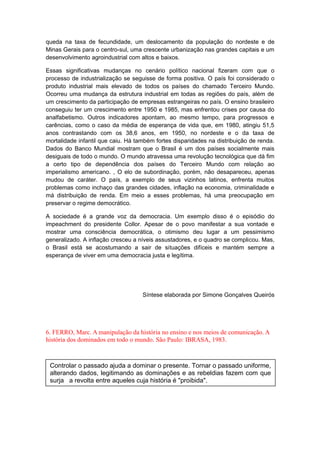 queda na taxa de fecundidade, um deslocamento da população do nordeste e de
Minas Gerais para o centro-sul, uma crescente urbanização nas grandes capitais e um
desenvolvimento agroindustrial com altos e baixos.
Essas significativas mudanças no cenário político nacional fizeram com que o
processo de industrialização se seguisse de forma positiva. O país foi considerado o
produto industrial mais elevado de todos os países do chamado Terceiro Mundo.
Ocorreu uma mudança da estrutura industrial em todas as regiões do país, além de
um crescimento da participação de empresas estrangeiras no país. O ensino brasileiro
conseguiu ter um crescimento entre 1950 e 1985, mas enfrentou crises por causa do
analfabetismo. Outros indicadores apontam, ao mesmo tempo, para progressos e
carências, como o caso da média de esperança de vida que, em 1980, atingiu 51,5
anos contrastando com os 38,6 anos, em 1950, no nordeste e o da taxa de
mortalidade infantil que caiu. Há também fortes disparidades na distribuição de renda.
Dados do Banco Mundial mostram que o Brasil é um dos países socialmente mais
desiguais de todo o mundo. O mundo atravessa uma revolução tecnológica que dá fim
a certo tipo de dependência dos países do Terceiro Mundo com relação ao
imperialismo americano. , O elo de subordinação, porém, não desapareceu, apenas
mudou de caráter. O país, a exemplo de seus vizinhos latinos, enfrenta muitos
problemas como inchaço das grandes cidades, inflação na economia, criminalidade e
má distribuição de renda. Em meio a esses problemas, há uma preocupação em
preservar o regime democrático.
A sociedade é a grande voz da democracia. Um exemplo disso é o episódio do
impeachment do presidente Collor. Apesar de o povo manifestar a sua vontade e
mostrar uma consciência democrática, o otimismo deu lugar a um pessimismo
generalizado. A inflação cresceu a níveis assustadores, e o quadro se complicou. Mas,
o Brasil está se acostumando a sair de situações difíceis e mantém sempre a
esperança de viver em uma democracia justa e legítima.
Síntese elaborada por Simone Gonçalves Queirós
6. FERRO, Marc. A manipulação da história no ensino e nos meios de comunicação. A
história dos dominados em todo o mundo. São Paulo: IBRASA, 1983.
Controlar o passado ajuda a dominar o presente. Tornar o passado uniforme,
alterando dados, legitimando as dominações e as rebeldias fazem com que
surja a revolta entre aqueles cuja história é "proibida".
 