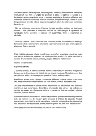 Marc Ferro estuda várias épocas, vários regimes, insistindo principalmente na História
"institucional" que tem a função de glorificar a pátria e legitimar o Estado e a
dominação. A preocupação de tornar o passado asséptico e de deixar a História sem
problemas evidencia-se através do livros didáticos, em primeiro lugar, sobre os quais
têm poderes de pressão não só os governos apóiam, além dos interesses comerciais
das editoras.
São os poderosos dominantes Estados, Igrejas, partidos políticos ou interesses
privados - que possuem e financiam veículos de comunicação e aparelhos de
reprodução, livros escolares e histórias em quadrinhos, filmes e programas de
televisão.
Quanto ao cinema, Marc Ferro faz uma brilhante análise dos reflexos da ideologia
dominante sobre o cinema norte-americano e do tratamento dado pelo cinema polonês
à Segunda Guerra Mundial.
.
"Esta História sobrevive intacta e autônoma, ou melhor, enxertada e continua muito
viva apesar de todas as negações da História oficial e erudita. Ela não é veiculada à
maneira de uma contra-história, mas se justapõe à História institucional".
Vejam a sua conclusão:
“Espelho quebrado”
O espelho quebrou. A história universal morreu, está morta por ter sido a miragem da
Europa, que a dimensionou na medida de sua própria mudança. Os outros povos dela
participavam, a título de passageiros, quando a Europa andou por eles.
Através dos tempos e das culturas, nota-se que a História brota de muitas fontes, cada
uma delas com um discurso diferente por suas formas, normas e necessidades
Uma das características da contra-história institucional é a de voltar-se para fronteiras
exteriores à sua comunidade, definindo-se em relação aos outros – os poderes, as
crenças, as nações etc. Outra característica, como vimos, é de ser mutável, sujeita a
variações, como a História.
Nós encontramos cultivadores da história experimental que frequentemente partem do
texto, do número ou da imagem para proceder à análise do passado. Parcial,
segmentária, essa história ainda não saberia pretender uma explicação universal de
toda a evolução das sociedades. Ela se pretende global, até total, mas não totalitária
Esses pesquisadores levam consigo o futuro de uma história nova.
 