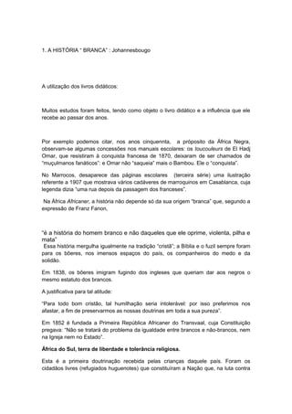 1. A HISTÓRIA “ BRANCA” : Johannesbougo
A utilização dos livros didáticos:
Muitos estudos foram feitos, tendo como objeto o livro didático e a influência que ele
recebe ao passar dos anos.
Por exemplo podemos citar, nos anos cinquennta, a próposito da África Negra,
observam-se algumas concessões nos manuais escolares: os toucouleurs de El Hadj
Omar, que resistiram à conquista francesa de 1870, deixaram de ser chamados de
“muçulmanos fanáticos”: e Omar não “saqueia” mais o Bambou. Ele o “conquista”.
No Marrocos, desaparece das páginas escolares (terceira série) uma ilustração
referente a 1907 que mostrava vários cadáveres de marroquinos em Casablanca, cuja
legenda dizia “uma rua depois da passagem dos franceses”.
Na África Africaner, a história não depende só da sua origem “branca” que, segundo a
expressão de Franz Fanon,
“é a história do homem branco e não daqueles que ele oprime, violenta, pilha e
mata”
Essa história mergulha igualmente na tradição “cristã”; a Bíblia e o fuzil sempre foram
para os bôeres, nos imensos espaços do país, os companheiros do medo e da
solidão.
Em 1838, os bôeres imigram fugindo dos ingleses que queriam dar aos negros o
mesmo estatuto dos brancos.
A justificativa para tal atitude:
“Para todo bom cristão, tal humilhação seria intolerável: por isso preferimos nos
afastar, a fim de preservarmos as nossas doutrinas em toda a sua pureza”.
Em 1852 é fundada a Primeira República Africaner do Transvaal, cuja Constituição
pregava: “Não se tratará do problema da igualdade entre brancos e não-brancos, nem
na Igreja nem no Estado”.
África do Sul, terra de liberdade e tolerância religiosa.
Esta é a primeira doutrinação recebida pelas crianças daquele país. Foram os
cidadãos livres (refugiados huguenotes) que constituíram a Nação que, na luta contra
 