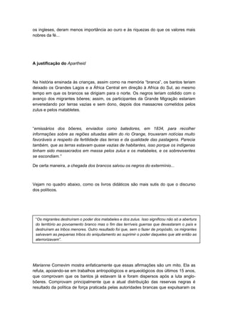 os ingleses, deram menos importância ao ouro e às riquezas do que os valores mais
nobres da fé...
A justificação do Apartheid
Na história ensinada às crianças, assim como na memória “branca”, os bantos teriam
deixado os Grandes Lagos e a África Central em direção à Africa do Sul, ao mesmo
tempo em que os brancos se dirigiam para o norte. Os negros teriam colidido com o
avanço dos migrantes bôeres; assim, os participantes da Grande Migração estariam
enveredando por terras vazias e sem dono, depois dos massacres cometidos pelos
zulus e pelos matabletes.
“emissários dos bôeres, enviados como batedores, em 1834, para recolher
informações sobre as regiões situadas além do rio Orange, trouxeram notícias muito
favoráveis a respeito da fertilidade das terras e da qualidade das pastagens. Parecia
também, que as terras estavam quase vazias de habitantes, isso porque os indígenas
tinham sido massacrados em massa pelos zulus e os matabeles, e os sobreviventes
se escondiam.”
De certa maneira, a chegada dos brancos salvou os negros do extermínio...
Vejam no quadro abaixo, como os livros didáticos são mais sutis do que o discurso
dos políticos.
Marianne Cornevim mostra enfaticamente que essas afirmações são um mito. Ela as
refuta, apoiando-se em trabalhos antropológicos e arqueológicos dos últimos 15 anos,
que comprovam que os bantos já estavam lá e foram dispersos após a luta anglo-
bôeres. Comprovam principalmente que a atual distribuição das reservas negras é
resultado da política de força praticada pelas autoridades brancas que expulsaram os
“Os migrantes destruíram o poder dos matabeles e dos zulus. Isso significou não só a abertura
do território ao povoamento branco mas o fim das terríveis guerras que devastaram o país e
destruíram as tribos menores. Outro resultado foi que, sem o fazer de propósito, os migrantes
salvavam as pequenas tribos do aniquilamento ao suprimir o poder daqueles que até então as
aterrorizavam”.
 