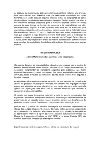de pesquisa ou de informação sobre um determinado contexto histórico, uma gravura,
uma pintura ou um texto. Podemos dizer que todos esses documentos são obras
humanas, não sendo possível, segundo Bakhtin, lê-los ou compreendê-los como
simples objetos ou coisas que exemplifiquem contextos. Existem sujeitos que falam e
que constróem sentidos específicos para a realidade retratada, através de estilos
comuns às suas épocas, de formas, de contornos e de materialidades que são,
simultaneamente, originais. A autora apresenta ainda uma obra de Frans Post para
exemplificar, mostrando, entre outras coisas, comum acordo com a historiadora Ana
Maria de Moraes Beiluzzo: "O colorido da pintura holandesa esteve presente nos qua-
dros que compõem a etapa brasileira de Frans Post, assim como a lembrança da
paisagem brasileira acompanhou o pintor em sua volta para a Europa". De acordo com
a autora, dentro da perspectiva do ensino de História, as reflexões de Bakhtin orientam
para outro tipo de possibilidade de estudo na utilização dos documentos como recurso
didático.
Por que visitar museus
Adriana Mortara Almeida e Camilo de Mello Vasconcellos
Os autores discutem as potencialidades educativas dos museus para o ensino de
História, através de uma cultura material. Para que ocorra um processo educativo, é
necessário compreender as mensagens propostas pela exposição, que foram
dispostas de maneira a constituir um discurso. São muitas as atividades realizadas em
um museu, desde a inclusão ou exclusão de objetos, até os recortes feitos segundo a
temática proposta.
As exposições vêm sendo repensadas no âmbito de uma estrutura de comunicação
através de propostas museológicas definidas, que utilizem uma linguagem de fácil
acesso aos visitantes. A ação educativa em um museu não deve estar centrada
apenas nas exposições, mas estas são os suportes essenciais que permitem e
aproximam a relação com público.
O contato com esses documentos materiais, a partir do suporte comunicativo das
exposições, permite-nos inserir questões relativas à constituição de uma memória e da
preservação de um passado. Muitos museus brasileiros contam com departamento de
educação ou ação cultural. Considerada como um meio de comunicação, a ex-
posição tem o potencial de transmitir mensagens aos visitantes, dependendo da
clareza dos códigos utilizados. O educador do museu poderá aumentar a capacidade
de compreensão dos visitantes, adaptando e esclarecendo os códigos da exposição
de acordo com o interesse e o perfil do público. As ações culturais desenvolvidas nos
Museu de Arqueologia e Etnologia da USP (MAE) e no Museu Paulista (MP) são
exemplo aos quais o professor de História pode recorrer.
Experiências e representações sociais: reflexões sobre o uso e o consumo das imagens
 