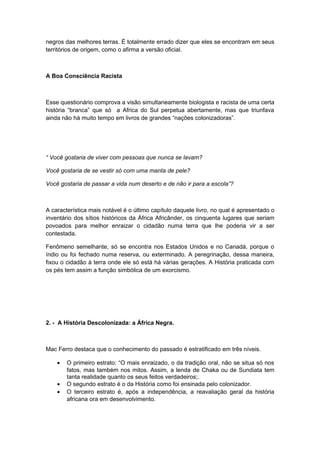 negros das melhores terras. É totalmente errado dizer que eles se encontram em seus
territórios de origem, como o afirma a versão oficial.
A Boa Consciência Racista
Esse questionário comprova a visão simultaneamente biologista e racista de uma certa
história “branca” que só a Africa do Sul perpetua abertamente, mas que triunfava
ainda não há muito tempo em livros de grandes “nações colonizadoras”.
“ Você gostaria de viver com pessoas que nunca se lavam?
Você gostaria de se vestir só com uma manta de pele?
Você gostaria de passar a vida num deserto e de não ir para a escola”?
A característica mais notável é o último capítulo daquele livro, no qual é apresentado o
inventário dos sítios históricos da África Africânder, os cinquenta lugares que seriam
povoados para melhor enraizar o cidadão numa terra que lhe poderia vir a ser
contestada.
Fenômeno semelhante, só se encontra nos Estados Unidos e no Canadá, porque o
índio ou foi fechado numa reserva, ou exterminado. A peregrinação, dessa maneira,
fixou o cidadão à terra onde ele só está há várias gerações. A História praticada com
os pés tem assim a função simbólica de um exorcismo.
2. - A História Descolonizada: a África Negra.
Mac Ferro destaca que o conhecimento do passado é estratificado em três níveis.
• O primeiro estrato: “O mais enraizado, o da tradição oral, não se situa só nos
fatos, mas também nos mitos. Assim, a lenda de Chaka ou de Sundiata tem
tanta realidade quanto os seus feitos verdadeiros;.
• O segundo estrato é o da História como foi ensinada pelo colonizador.
• O terceiro estrato é, após a independência, a reavaliação geral da história
africana ora em desenvolvimento.
 