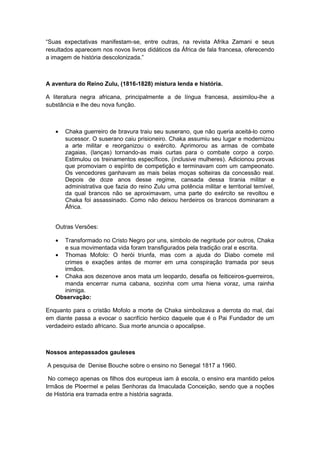 “Suas expectativas manifestam-se, entre outras, na revista Afrika Zamani e seus
resultados aparecem nos novos livros didáticos da África de fala francesa, oferecendo
a imagem de história descolonizada.”
A aventura do Reino Zulu, (1816-1828) mistura lenda e história.
A literatura negra africana, principalmente a de língua francesa, assimilou-lhe a
substância e lhe deu nova função.
• Chaka guerreiro de bravura traiu seu suserano, que não queria aceitá-lo como
sucessor. O suserano caiu prisioneiro. Chaka assumiu seu lugar e modernizou
a arte militar e reorganizou o exército. Aprimorou as armas de combate
zagaias, (lanças) tornando-as mais curtas para o combate corpo a corpo.
Estimulou os treinamentos específicos, (inclusive mulheres). Adicionou provas
que promoviam o espírito de competição e terminavam com um campeonato.
Os vencedores ganhavam as mais belas moças solteiras da concessão real.
Depois de doze anos desse regime, cansada dessa tirania militar e
administrativa que fazia do reino Zulu uma potência militar e territorial temível,
da qual brancos não se aproximavam, uma parte do exército se revoltou e
Chaka foi assassinado. Como não deixou herdeiros os brancos dominaram a
África.
Outras Versões:
• Transformado no Cristo Negro por uns, símbolo de negritude por outros, Chaka
e sua movimentada vida foram transfigurados pela tradição oral e escrita.
• Thomas Mofolo: O herói triunfa, mas com a ajuda do Diabo comete mil
crimes e exações antes de morrer em uma conspiração tramada por seus
irmãos.
• Chaka aos dezenove anos mata um leopardo, desafia os feiticeiros-guerreiros,
manda encerrar numa cabana, sozinha com uma hiena voraz, uma rainha
inimiga.
Observação:
Enquanto para o cristão Mofolo a morte de Chaka simbolizava a derrota do mal, daí
em diante passa a evocar o sacrifício heróico daquele que é o Pai Fundador de um
verdadeiro estado africano. Sua morte anuncia o apocalipse.
Nossos antepassados gauleses
A pesquisa de Denise Bouche sobre o ensino no Senegal 1817 a 1960.
No começo apenas os filhos dos europeus iam à escola, o ensino era mantido pelos
Irmãos de Ploermel e pelas Senhoras da Imaculada Conceição, sendo que a noções
de História era tramada entre a história sagrada.
 