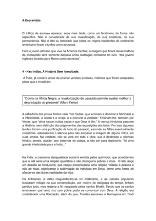 A Escravidão
O tráfico de escravo aparece, anos mais tarde, como um fenômeno de forma não
específica. Não é considerada de sua massificação, de sua amplitude, de sua
permanência. Não é dito ou lembrado que todos os negros habitantes do continente
americano foram trazidos como escravos.
Para o jovem africano que vive na América Central, a imagem que ficará dessa história
da escravidão será somente daquela única ilustração constante no livro. “dos jovens
ingleses levados para Roma como escravos”.
4 - Nas Índias, A História Sem Identidade.
A Índia, já contava antes de ensinar versões externas, histórias que foram adaptadas
pelos que a invadiram.
A sabedoria dos povos hindus vem “dos Vedas, que ensinam a dominar a felicidade e
a infelicidade, a cólera e a inveja, e a procurar a verdade.” Ensinam-lhe, também por
Vedas, que “alma nasce muitas vezes e que Deus é Um.” A crença hinduísta percorre
a História, sem distinção dos julgamentos das exposições dos fatos. Por isso algumas
lendas trazem uma purificação de tudo do passado, esconde as faltas eventualmente
cometidas, estabelecem o silêncio para não empanar a imagem de alguns mitos, em
suas lendas. Na verdade, não se verá em toda a obra, que é destinada a crianças
hindus, jamais, alusão aos sistemas de castas, a não ser para deplorá-lo: “foi uma
grande infelicidade para a Índia...”
Na Índia, a crescente desigualdade social é sentida pelos oprimidos, que acreditavam
que o islã seria uma religião igualitária e não distinguiria pobres e ricos. O islã lança
um desafio ao hinduísmo, que reagiu preconizando uma religião voltada à pessoa e
não ao ritual, objetivando a sublimação do individuo em Deus, como uma forma de
afastar-se das duras realidades da vida.
Os brâmanes (a elite) resguardaram-se no misticismo, e as classes populares
buscaram refúgio na sua contemplação, por motivo de desgraça do tempo, tinham
perdido tudo, mas restava a fé, resgatada pelos santos Bhakti. Sendo que os santos
ensinavam que tanto rico com pobre podia se comunicar com Deus. A religião era
considerada uma libertação, além do que, Tusidas escreveu o Ramayana em híndi
“Como na África Negra, a revalorização do passado permite avaliar melhor a
degradação do presente” (Marc Ferro)
 