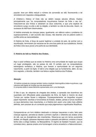 popular, teve por efeito reduzir o número de conversão ao islã, favorecendo o tal
sincretismo em resposta a desigualdade.
A Children`s History of Índia não se detém nesses séculos difíceis. Explica
principalmente que “os conquistadores muçulmanos fizeram da Índia o seu lar”,
misturaram-se aos hindus e adotaram os seus costumes, e que uma espécie de
sincretismo surgiu na arte e até na religião, e também na vida do dia-a-dia. Assim, os
sucessos do Islã ficam dissimulados.
A história ensinada às crianças passa, igualmente, em silêncio sobre o problema do
superpovoamento, o sati (suicídio das viúvas), não dizendo uma só palavra sobre o
conflito entre as nacionalidades.
A História da Índia, à força de querer legitimar a unidade do país, de sonhar com a
reunificação, terminaram por esvaziar-se de uma boa parte de sua substância, tirando
da Índia e dos seus povos uma parte da sua identidade.
5. História do Islã ou História dos Árabes,
Aqui o autor enfatiza que se existe na História uma comunidade de nação que ocupa
um lugar privilegiado, são os países do islã. O contato com os conquistadores
estrangeiros revitalizou a História, que tiveram a oportunidade de um segundo
nascimento, a partir do Egito. O islã é uma religião que se fundamenta, além, do seu
livro sagrado, o Alcorão, também nos feitos e ações histórica dos Profetas.
Atenção:
A história contada às crianças também herda a tradição historiográfica árabe-muçulmana, cuja
natureza está ligada às funções que ela desempenha.
A conquista árabe é essencialmente apresentada como uma libertação.
O fato é que, às vésperas da chegada dos árabes, a opressão dos bizantinos era
suportada com dificuldade pelas populações da Síria, do Egito e mesmo da atual
Tunísia por razões fiscais e religiosas. Consequentemente, as biografias ocupam
papel importante: escribas e funcionários do Estado, árabes, persas e turcos recolhem
os seus elementos mais importantes, e a História tem assim uma visão mais utilitária
definida, sem precisar de um conteúdo que exija julgamentos e significados filosóficos.
Comparando-se um livro didático destinado a crianças iraquianas a outro, feito para
crianças egípcias, percebe-se desde o primeiro capítulo o referente aos árabes antes
do islã, que as divergências são importantes. Observa-se que em terras puramente
árabes, em Bagdá, passasse depressa sobre o passado pré-islâmico, embora o Iraque
tenha sido a antiga Caldeia, na Mesopotâmia. O regime de Saddam Hussein, que se
considera laico, apenas presta uma homenagem a terra ancestral e a Nabucodonosor.
 