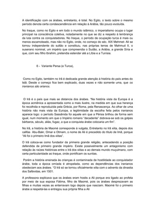 A identificação com os árabes, entretanto, é total. No Egito, o texto sobre o mesmo
período denota certa condescendência em relação à Arábia, tão pouco evoluída.
No Iraque, como no Egito e em todo o mundo islâmico, o imperialismo ocupa o lugar
principal na consciência coletiva, notadamente no que se diz a respeito à lembrança
da luta contra os conquistadores. No Iraque, o período de ocupação turca é mais ou
menos escamoteado, mas não no Egito, onde, no começo do séc. XIX Mehmet- Ali se
tornou independente do sultão e constituiu, nas próprias terras de Mahmud II, o
suserano nominal, um império que compreendia o Sudão, a Arábia, a grande Síria e
que, com seu filho Ibrahim, pretendia estender até a Líbia e a Tunísia.
6 - Variante Persa (e Turca),
Como no Egito, também no Irã é dedicada grande atenção à história do país antes do
Islã. Desde o começo fica bem explicado, duas vezes e não somente uma, que os
iranianos são arianos.
O Irã é o país que mais se distancia dos árabes. “Na história vista da Europa é a
época acmênica a apresentada como a mais ilustre, na medida em que sua herança
foi recolhida e reproduzida pela Grécia, por Roma, pela Renascença. Ao olhar de uma
história não mais vista da Europa, a legitimidade da escolha feita pelos iranianos
aparece logo: o período Sassânida foi aquele em que a Pérsia brilhou de forma sem
igual, num momento em que o Império romano “decadente” dobrava-se sob os golpes
bárbaros, século, aliás, fugaz, a que a conquista árabe colocaria um fim”.
No Irã, a história de Maomé corresponde à vulgata, Entretanto no Irã xiita, depois dos
califas Abu-Bakr, Omar e Otmam, o nome de Ali é precedido do título de Imã, porque
“Ali foi o primeiro Imã dos xiitas”.
O Irã coloca-se como fundador da primeira grande religião, antecedendo a posição
defendida de primeiro grande império. Existe possivelmente um antagonismo com
relação às raízes históricas entre o Irã dos xiitas e ao demais mundo muçulmano, com
certa particularidade ao Iraque, onde pontificam os sunitas.
Porém a história ensinada às crianças é contaminada de hostilidade ao conquistador
árabe, toda a época omíada é atropelada, como as dependências dos iranianos
obedeciam aos árabes. “O Irã só se tornou oficialmente xiita com o advento da dinastia
dos Safávidas, em 1501.
A professora explicava que os árabes eram hostis a Ali porque era ligado ao profeta
por meio de sua esposa Fátima, filho de Maomé, pois os árabes desprezavam as
filhas e muitas vezes as enterravam logo depois que nasciam. Maomé foi o primeiro
árabe a respeitá-las e entregou sua própria filha a Ali
 