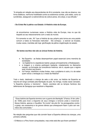 “A simpatia em relação aos descendentes de Ali é constante, mas não se observa, nos
livros didáticos, nenhuma hostilidade contra os soberanos sunitas, pois estes, como os
sumânidas, asseguram a sobrevivência da cultura persa, shu’ubiya, e sua difusão.”
- Do Cristo Rei à pátria e ao Estado: A História vista da Europa.
Já encontramos numerosas vezes a História vista da Europa, mas no que diz
respeito ao seu relacionamento com o resto do mundo.
Foi somente no séc. XV “que a história de seu próprio país tornou-se uma paixão
comum a todos os franceses instruídos”. Ela começou a exercer as funções,
muitas vezes, mantidas até hoje: glorificação da pátria e legitimação do estado.
Os textos escritos não são as únicas fontes da história.
• Na Espanha - as festas desempenham papel essencial como memória da
sociedade;
• na Inglaterra é o espetáculo teatral, graças principalmente a Shakespeare.
• a imagem e o cinema participam bastante, notadamente na Alemanha
nazista, na formação da consciência histórica, isto é, aquela que o regime
quer inculcar aos jovens.
• na França, interferem muitas fontes, mas o problema é outro, é o de saber
quem vence: a tentação ou o medo da História?
Todo o texto, destinado a criança de sete a oito anos, na história da Espanha se
resume em longo combate pela libertação do país. Ao inimigo, muitas vezes vencedor,
“a Espanha ensinou o heroísmo”. Assim, acontece até os tempos heróicos dos
defensores de Saragoça que resistiram a Napoleão.
Na relação das perguntas que não convém fazer a Espanha oferece às crianças, uma
primeira colheita.
- O México e o Peru foram conquistados, mas onde está dito que foram perdidos?
“Essa história da Espanha termina com a guerra de libertação” (Franco,18 de Julho
de 1936) para livrar a Espanha de seus inimigos e torná-la unida e invencível.
Nessa história, apenas o Caudilloo “foi invicto” ele pôs fim “as perseguições contra
a igreja, aos assassinos e às greves diárias que ameaçavam fazer o país cair nas
mãos dos comunistas.”
 