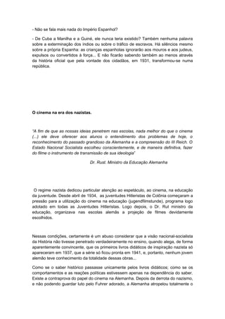 - Não se fala mais nada do Império Espanhol?
- De Cuba a Manilha e a Guiné, ele nunca teria existido? Também nenhuma palavra
sobre a exterminação dos índios ou sobre o tráfico de escravos. Há silêncios mesmo
sobre a própria Espanha: as crianças espanholas ignorarão aos mouros e aos judeus,
expulsos ou convertidos à força... E não ficarão sabendo também ao menos através
da história oficial que pela vontade dos cidadãos, em 1931, transformou-se numa
república.
O cinema na era dos nazistas.
“A fim de que as nossas ideias penetrem nas escolas, nada melhor do que o cinema
(...) ele deve oferecer aos alunos o entendimento dos problemas de hoje, o
reconhecimento do passado grandioso da Alemanha e a compreensão do III Reich. O
Estado Nacional Socialista escolheu conscientemente, e de maneira definitiva, fazer
do filme o instrumento de transmissão de sua ideologia”
Dr. Rust. Ministro da Educação Alemanha
O regime nazista dedicou particular atenção ao espetáculo, ao cinema, na educação
da juventude. Desde abril de 1934, as juventudes Hitleristas de Colônia começaram a
pressão para a utilização do cinema na educação (jugendfilmstunde), programa logo
adotado em todas as Juventudes Hitleristas. Logo depois, o Dr. Rut ministro da
educação, organizava nas escolas alemãs a projeção de filmes devidamente
escolhidos.
Nessas condições, certamente é um abuso considerar que a visão nacional-socialista
da História não tivesse penetrado verdadeiramente no ensino, quando alega, de forma
aparentemente convincente, que os primeiros livros didáticos de inspiração nazista só
apareceram em 1937, que a série só ficou pronta em 1941, e, portanto, nenhum jovem
alemão teve conhecimento da totalidade dessas obras...
Como se o saber histórico passasse unicamente pelos livros didáticos; como se os
comportamentos e as reações políticas estivessem apenas na dependência do saber.
Existe a contraprova do papel do cinema na Alemanha. Depois da derrota do nazismo,
e não podendo guardar luto pelo Fuhrer adorado, a Alemanha atropelou totalmente o
 