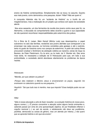 ensino da história contemporânea. Simplesmente não se tocou no assunto. Quanto
aos mais jovens, como demonstrou uma pesquisa, diziam “Hitler? Não sei quem é.”
A conquista hitlerista não foi um “acidente de História” ou o trunfo de um
megalomaníaco, mas a realização de um projeto que contava com apoio da sociedade
alemã.
Nos anos sessenta, um dos fermentos da revolta dos jovens contra seus pais foi, na
Alemanha, a discussão do comportamento deles durante a guerra e sua capacidade
de não quererem reconhecer responsabilidades pelo extermínio dos judeus.
Foi o filme de E. Leiser, Mein Kampf (Minha Luta) que desempenhou o papel
subversivo no seio das famílias, revelando aos jovens alemães que começavam a se
emancipar nas salas escuras, os horrores cometidos pela gestapo e até o exército,
tanto no gueto de Varsóvia como nos campos de extermínio. A partir daí outros filmes
procuraram analisar o fenômeno da adotação coletiva ao nazismo; cenas de Caça na
Baviera, de Peter Fleishmann, Eu te amo, eu te mato, de V. Branler etc. Dez anos
mais tarde, foi necessária a exibição de O Holocausto para que, em toda a sua
profundidade, a sociedade alemã abordasse abertamente os problemas da época
nazista.
Holocausto
“Mamãe, por que odeiam os judeus?
-Porque eles mataram o Menino Jesus e envenenaram os poços, segundo me
ensinaram no catecismo quando eu era pequena...”
Heydrich: “Sei que tudo isso é mentira, mas que importa? Essa tradição pode nos ser
útil”
Hitler
“falta à nossa educação a arte de fazer ressaltar, na evolução histórica do nosso povo,
alguns nomes (...) É preciso concentrar a atenção sobre alguns heróis eminentes e,
sabendo passar por cima de uma apresentação objetiva, ter por finalidade inflamar o
orgulho nacional (...) ao sair da escola, o adolescente não deve ser pusilânime,
pacifista, democrata ou coisas do gênero, mas um alemão por inteiro(...) não quero
que se aprenda história e sim que ela ensine”.
A Vitória da Impostura
 