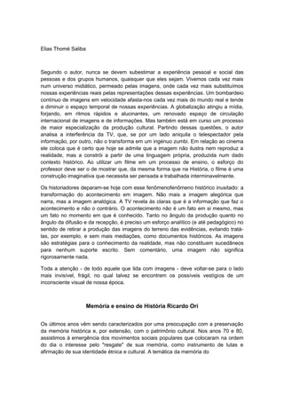 Elias Thomé Saliba
Segundo o autor, nunca se devem subestimar a experiência pessoal e social das
pessoas e dos grupos humanos, quaisquer que eles sejam. Vivemos cada vez mais
num universo midiático, permeado pelas imagens, onde cada vez mais substituímos
nossas experiências reais pelas representações dessas experiências. Um bombardeio
contínuo de imagens em velocidade afasta-nos cada vez mais do mundo real e tende
a diminuir o espaço temporal de nossas experiências. A globalização atingiu a mídia,
forjando, em ritmos rápidos e alucinantes, um renovado espaço de circulação
internacional de imagens e de informações. Mas também está em curso um processo
de maior especialização da produção cultural. Partindo dessas questões, o autor
analisa a interferência da TV, que, se por um lado aniquila o telespectador pela
informação, por outro, não o transforma em um ingénuo zumbi. Em relação ao cinema
ele coloca que é certo que hoje se admite que a imagem não ilustra nem reproduz a
realidade, mas a constrói a partir de uma linguagem própria, produzida num dado
contexto histórico. Ao utilizar um filme em um processo de ensino, o esforço do
professor deve ser o de mostrar que, da mesma forma que na História, o filme é uma
construção imaginativa que necessita ser pensada e trabalhada interminavelmente.
Os historiadores deparam-se hoje com esse fenômenofenômeno histórico inusitado: a
transformação do acontecimento em imagem. Não mais a imagem alegórica que
narra, mas a imagem analógica. A TV revela às claras que é a informação que faz o
acontecimento e não o contrário. O acontecimento não é um fato em si mesmo, mas
um fato no momento em que é conhecido. Tanto no ângulo da produção quanto no
ângulo da difusão e da recepção, é preciso um esforço analítico (e até pedagógico) no
sentido de retirar a produção das imagens do terreno das evidências, evitando tratá-
las, por exemplo, e sem mais mediações, como documentos históricos. As imagens
são estratégias para o conhecimento da realidade, mas não constituem sucedâneos
para nenhum suporte escrito. Sem comentário, uma imagem não significa
rigorosamente nada.
Toda a atenção - de todo aquele que lida com imagens - deve voltar-se para o lado
mais invisível, frágil, no qual talvez se encontrem os possíveis vestígios de um
inconsciente visual de nossa época.
Memória e ensino de História Ricardo Ori
Os últimos anos vêm sendo caracterizados por uma preocupação com a preservação
da memória histórica e, por extensão, com o patrimônio cultural. Nos anos 70 e 80,
assistimos à emergência dos movimentos sociais populares que colocaram na ordem
do dia o interesse pelo "resgate" de sua memória, como instrumento de lutas e
afirmação de sua identidade étnica e cultural. A temática da memória do
 