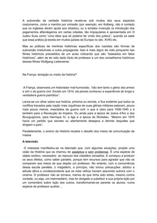 A subversão da verdade histórica revela-se sob muitos dos seus aspectos
costumeiros, como a mentira por omissão (por exemplo, em Kolberg, não é contado
que os ingleses deram ajuda aos sitiados), ou a simples invenção (a introdução dos
pagamentos alfandegários em certas cidades, tão impopulares é apresentada em O
Judeu Suss como “uma ideia que só poderia ter vindo dos judeus”, quando se sabe
que essa prática já existia em muitos países da Europa no séc. XVIII) etc.
Mas as práticas de mentiras históricas específicas dos nazistas são formas de
subversão irredutíveis a outra propaganda. Isso é mais digno de nota porquanto tais
filmes históricos precedidos de um aviso indicando que são “baseados em fatos
históricos”, além de ter sido dado título de professor a um dos conselheiros históricos
desses filmes Wolfgang Liebeneiner.
Na França: tentação ou medo da história?
A França, observaria um historiador mal-humorado, “não tem tanto o gênio das armas
e sim o da guerra civil. Exceto em 1914, ela jamais conheceu a experiência de longa e
verdadeira guerra patriótica”.
Lance-se um olhar sobre sua história, próxima ou remota, e fica evidente que todos os
conflitos travados pela nação mais orgulhosa de suas glórias militares estavam, pouco
mais pouco menos, mesclados de guerra civil: o que é claro para 1936-1945 o é
também para a Revolução do Império. Ou ainda para a época de Joana d’Arc e dos
Bourguignons, para Henrique IV, a liga e a época de Richelieu. “Mesmo em 1870
havia um partido que secreta ou abertamente desejava a derrota daqueles que
dirigiam o país”.
Paralelamente, o ensino da História recebia o desafio dos meios de comunicação de
massa.
A televisão:
O interesse manifestou-se na televisão que, com algumas exceções, propõe uma
visão da História que se chamou de asséptica e sem problemas. É uma espécie de
objeto exótico, necessário ao repouso dos cidadãos cansados. E começou a produzir
os seus efeitos, como saber paralelo, porque tem recursos para agradar que não se
comparam aos meios de que dispõe um professor. No entanto, com a concorrência
dessa escola paralela, o magistério, a princípio, não tomou precauções: adotou a
atitude altiva e condescendente que os mais velhos haviam assumido outrora com o
cinema. O professor não se tornava, menos do que tinha sido antes, mesmo contra
vontade, ou seja, um intermediário, mas foi obrigado a substituir a sua própria lição por
um comentário sobre lição dos outros, transformando-se perante os alunos, numa
espécie de professor auxiliar...
 